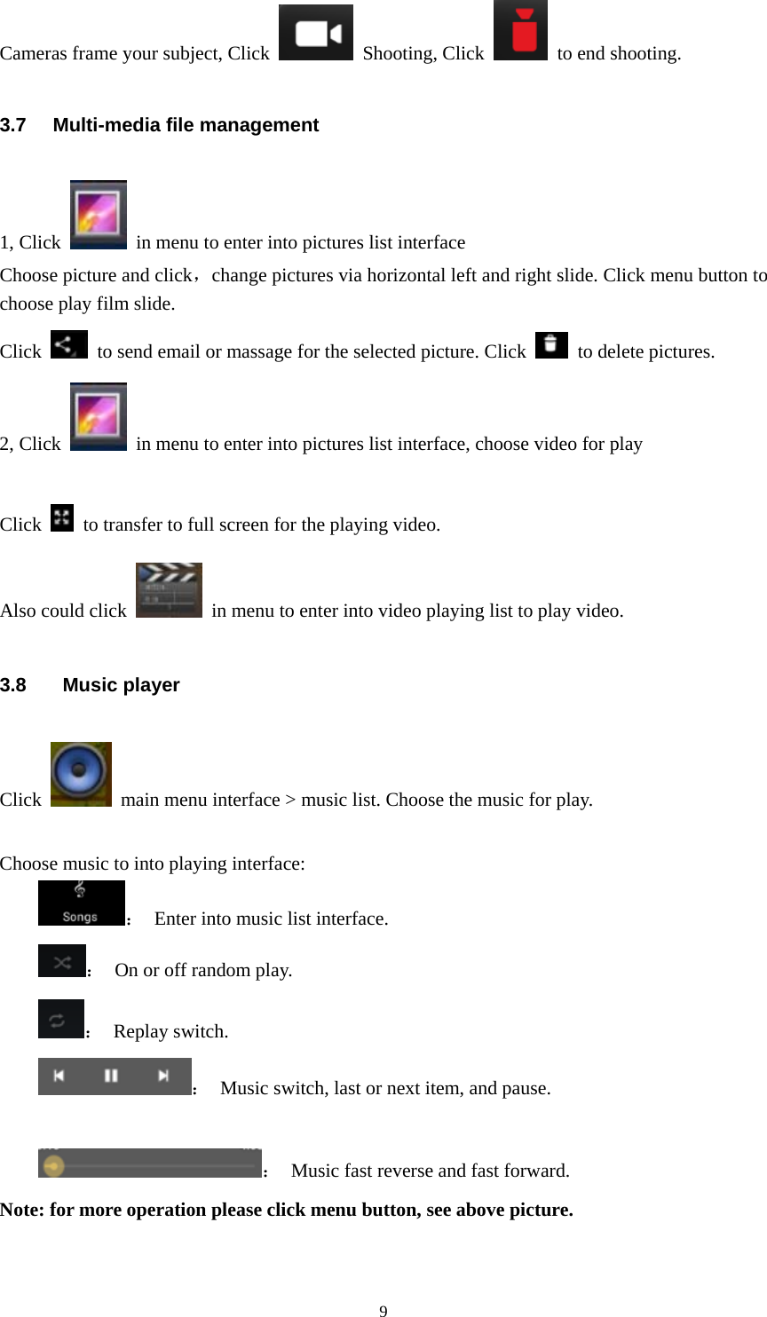  9Cameras frame your subject, Click   Shooting, Click    to end shooting. 3.7 Multi-media file management 1, Click    in menu to enter into pictures list interface   Choose picture and click，change pictures via horizontal left and right slide. Click menu button to choose play film slide. Click    to send email or massage for the selected picture. Click   to delete pictures. 2, Click    in menu to enter into pictures list interface, choose video for play  Click    to transfer to full screen for the playing video. Also could click    in menu to enter into video playing list to play video. 3.8  Music player Click    main menu interface &gt; music list. Choose the music for play.                    Choose music to into playing interface: ：  Enter into music list interface. ：  On or off random play. ： Replay switch. ：  Music switch, last or next item, and pause.  ：  Music fast reverse and fast forward. Note: for more operation please click menu button, see above picture. 