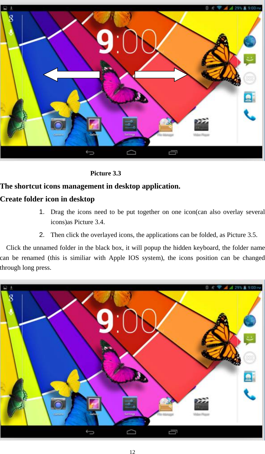     12                            Picture 3.3 The shortcut icons management in desktop application. Create folder icon in desktop 1.  Drag the icons need to be put together on one icon(can also overlay several icons)as Picture 3.4.   2.  Then click the overlayed icons, the applications can be folded, as Picture 3.5. Click the unnamed folder in the black box, it will popup the hidden keyboard, the folder name can be renamed (this is similiar with Apple IOS system), the icons position can be changed through long press.  