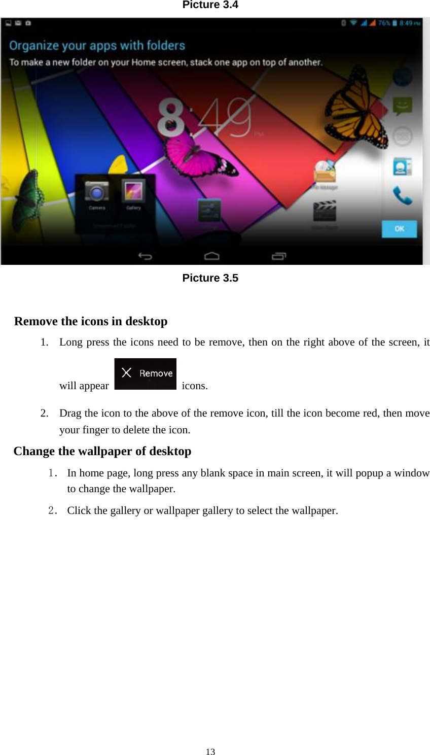     13Picture 3.4  Picture 3.5  Remove the icons in desktop 1. Long press the icons need to be remove, then on the right above of the screen, it will appear   icons. 2. Drag the icon to the above of the remove icon, till the icon become red, then move your finger to delete the icon. Change the wallpaper of desktop 1． In home page, long press any blank space in main screen, it will popup a window to change the wallpaper.   2． Click the gallery or wallpaper gallery to select the wallpaper.       