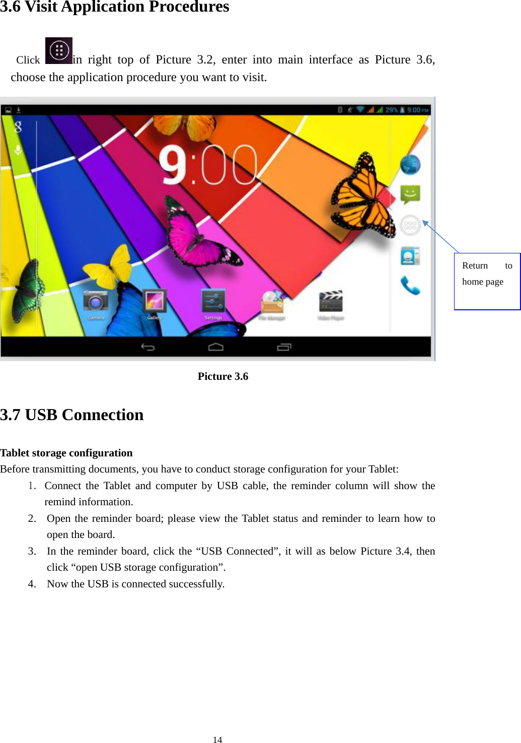     143.6 Visit Application Procedures Click  in right top of Picture 3.2, enter into main interface as Picture 3.6, choose the application procedure you want to visit.  Picture 3.6 3.7 USB Connection Tablet storage configuration Before transmitting documents, you have to conduct storage configuration for your Tablet:   1. Connect the Tablet and computer by USB cable, the reminder column will show the remind information. 2. Open the reminder board; please view the Tablet status and reminder to learn how to open the board. 3. In the reminder board, click the “USB Connected”, it will as below Picture 3.4, then click “open USB storage configuration”. 4. Now the USB is connected successfully. Return to home page 