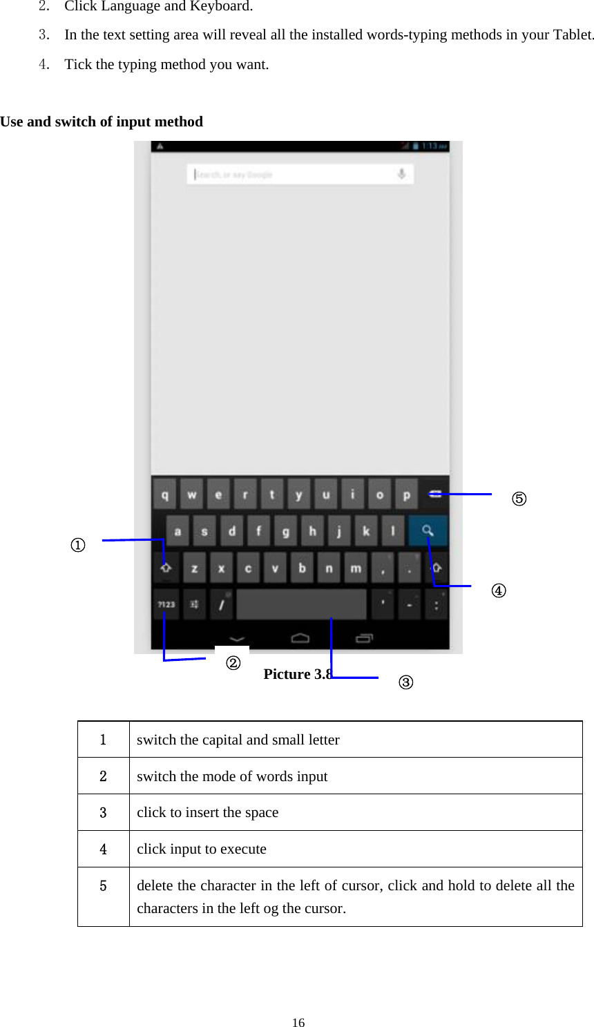     162. Click Language and Keyboard. 3. In the text setting area will reveal all the installed words-typing methods in your Tablet.   4. Tick the typing method you want.  Use and switch of input method  Picture 3.8  1  switch the capital and small letter   2  switch the mode of words input   3  click to insert the space 4  click input to execute 5  delete the character in the left of cursor, click and hold to delete all the characters in the left og the cursor.   ①②③⑤④