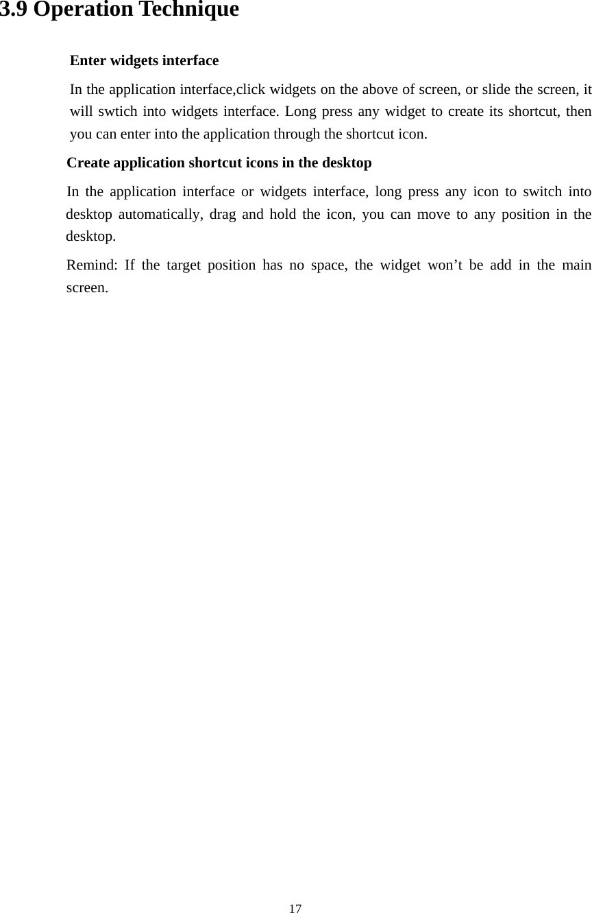     17   3.9 Operation Technique Enter widgets interface In the application interface,click widgets on the above of screen, or slide the screen, it will swtich into widgets interface. Long press any widget to create its shortcut, then you can enter into the application through the shortcut icon.     Create application shortcut icons in the desktop      In the application interface or widgets interface, long press any icon to switch into desktop automatically, drag and hold the icon, you can move to any position in the desktop.      Remind: If the target position has no space, the widget won’t be add in the main screen.                     