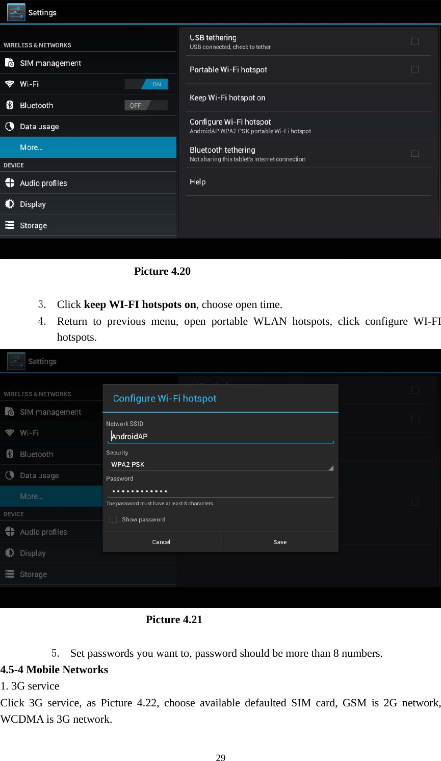     29                         Picture 4.20  3. Click keep WI-FI hotspots on, choose open time. 4. Return to previous menu, open portable WLAN hotspots, click configure WI-FI hotspots.                            Picture 4.21  5. Set passwords you want to, password should be more than 8 numbers. 4.5-4 Mobile Networks   1. 3G service Click 3G service, as Picture 4.22, choose available defaulted SIM card, GSM is 2G network, WCDMA is 3G network. 