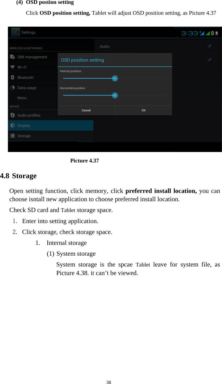     38(4) OSD postion setting Click OSD position setting, Tablet will adjust OSD position setting, as Picture 4.37                            Picture 4.37 4.8 Storage Open setting function, click memory, click preferred install location, you can choose isntall new application to choose preferred install location. Check SD card and Tablet storage space. 1. Enter into setting application. 2. Click storage, check storage space. 1. Internal storage (1) System storage System storage is the spcae Tablet leave for system file, as Picture 4.38. it can’t be viewed. 