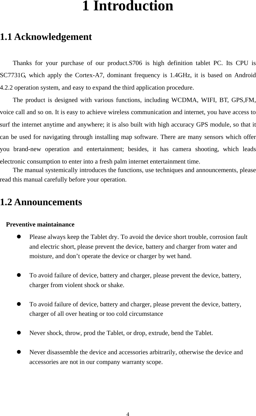     4 1 Introduction 1.1 Acknowledgement     Thanks for your purchase of our product.S706 is high definition tablet PC. Its CPU is SC7731G, which apply the Cortex-A7, dominant frequency is 1.4GHz, it is based on Android 4.2.2 operation system, and easy to expand the third application procedure. The product is designed with various functions, including WCDMA, WIFI, BT, GPS,FM, voice call and so on. It is easy to achieve wireless communication and internet, you have access to surf the internet anytime and anywhere; it is also built with high accuracy GPS module, so that it can be used for navigating through installing map software. There are many sensors which offer you brand-new operation and entertainment; besides, it has camera shooting, which leads electronic consumption to enter into a fresh palm internet entertainment time.   The manual systemically introduces the functions, use techniques and announcements, please read this manual carefully before your operation. 1.2 Announcements   Preventive maintainance   z Please always keep the Tablet dry. To avoid the device short trouble, corrosion fault and electric short, please prevent the device, battery and charger from water and moisture, and don’t operate the device or charger by wet hand.    z To avoid failure of device, battery and charger, please prevent the device, battery, charger from violent shock or shake.  z To avoid failure of device, battery and charger, please prevent the device, battery, charger of all over heating or too cold circumstance  z Never shock, throw, prod the Tablet, or drop, extrude, bend the Tablet.  z Never disassemble the device and accessories arbitrarily, otherwise the device and accessories are not in our company warranty scope. 