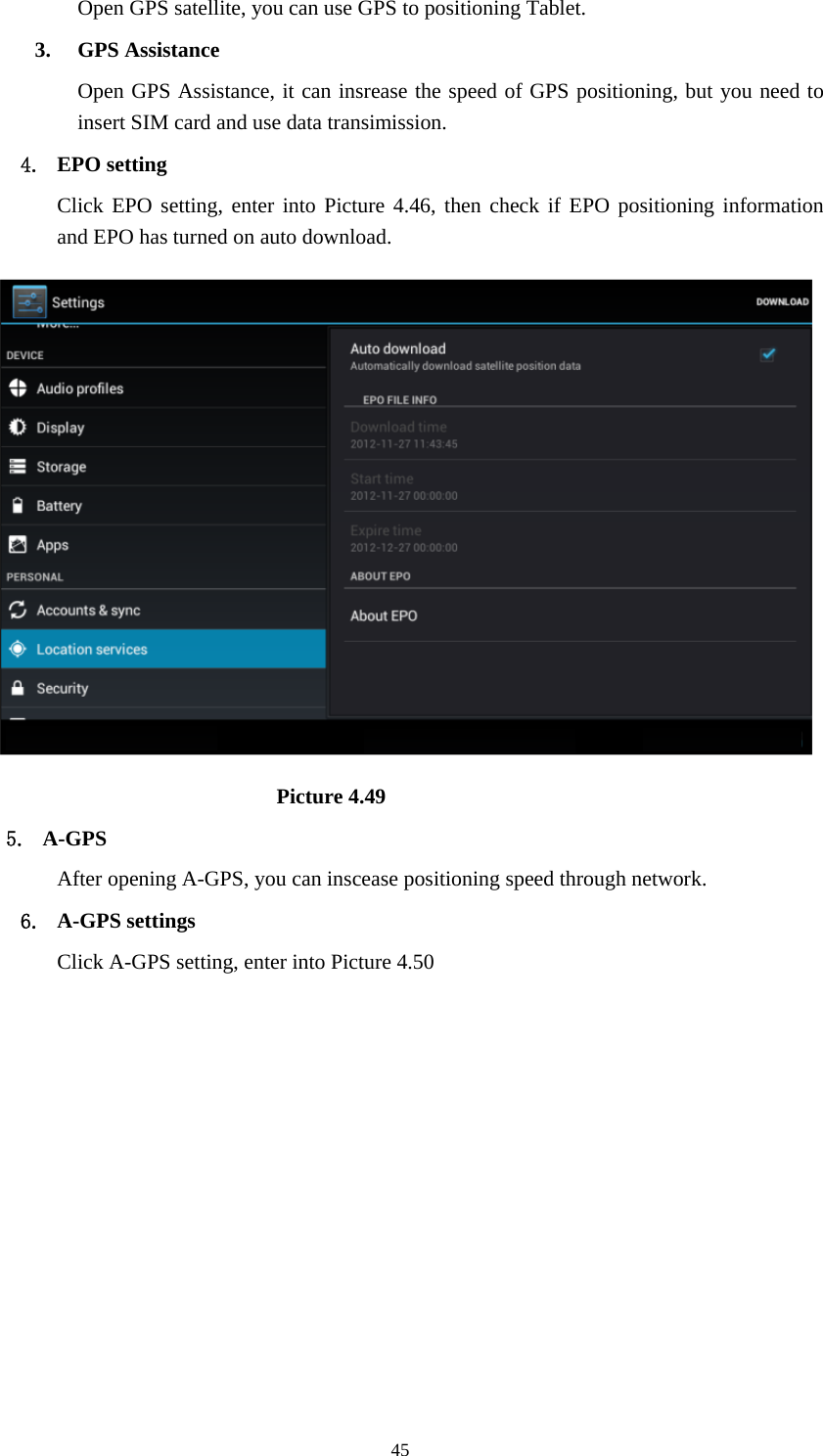     45Open GPS satellite, you can use GPS to positioning Tablet. 3. GPS Assistance Open GPS Assistance, it can insrease the speed of GPS positioning, but you need to insert SIM card and use data transimission. 4. EPO setting Click EPO setting, enter into Picture 4.46, then check if EPO positioning information and EPO has turned on auto download.                              Picture 4.49 5. A-GPS After opening A-GPS, you can inscease positioning speed through network. 6. A-GPS settings Click A-GPS setting, enter into Picture 4.50 