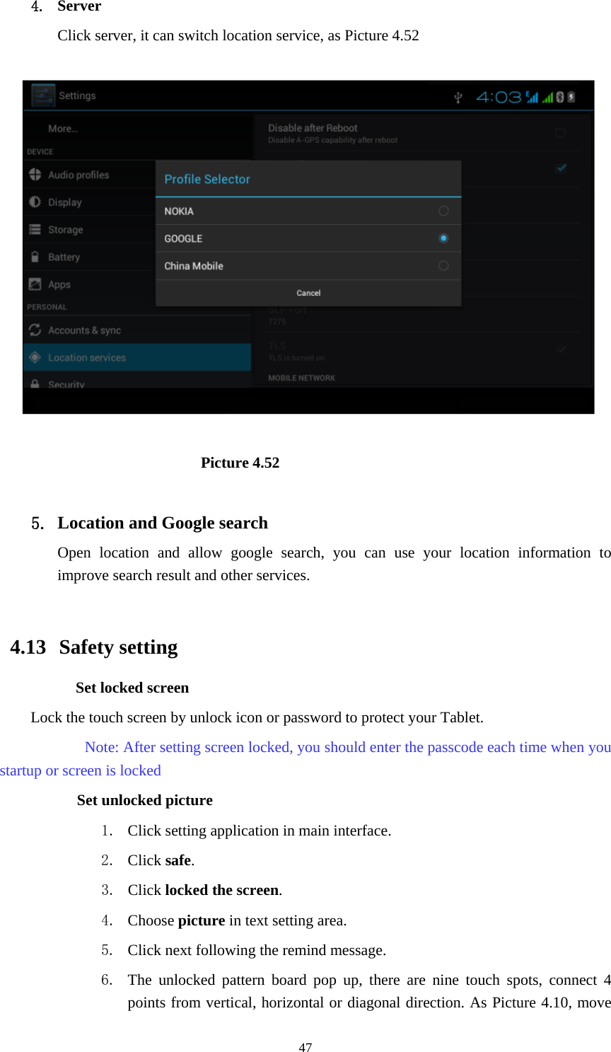     474. Server Click server, it can switch location service, as Picture 4.52                            Picture 4.52  5. Location and Google search Open location and allow google search, you can use your location information to improve search result and other services.  4.13  Safety setting Set locked screen Lock the touch screen by unlock icon or password to protect your Tablet.     Note: After setting screen locked, you should enter the passcode each time when you startup or screen is locked         Set unlocked picture 1. Click setting application in main interface. 2. Click safe. 3. Click locked the screen.  4. Choose picture in text setting area. 5. Click next following the remind message. 6. The unlocked pattern board pop up, there are nine touch spots, connect 4 points from vertical, horizontal or diagonal direction. As Picture 4.10, move 