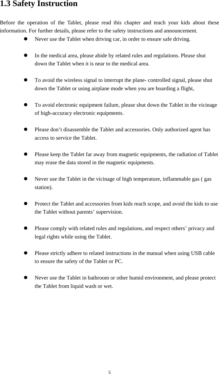     51.3 Safety Instruction     Before the operation of the Tablet, please read this chapter and teach your kids about these information. For further details, please refer to the safety instructions and announcement. z Never use the Tablet when driving car, in order to ensure safe driving.  z In the medical area, please abide by related rules and regulations. Please shut down the Tablet when it is near to the medical area.  z To avoid the wireless signal to interrupt the plane- controlled signal, please shut down the Tablet or using airplane mode when you are boarding a flight,    z To avoid electronic equipment failure, please shut down the Tablet in the vicinage of high-accuracy electronic equipments.  z Please don’t disassemble the Tablet and accessories. Only authorized agent has access to service the Tablet.  z Please keep the Tablet far away from magnetic equipments, the radiation of Tablet may erase the data stored in the magnetic equipments.  z Never use the Tablet in the vicinage of high temperature, inflammable gas ( gas station).   z Protect the Tablet and accessories from kids reach scope, and avoid the kids to use the Tablet without parents’ supervision.  z Please comply with related rules and regulations, and respect others’ privacy and legal rights while using the Tablet.  z Please strictly adhere to related instructions in the manual when using USB cable to ensure the safety of the Tablet or PC.  z Never use the Tablet in bathroom or other humid environment, and please protect the Tablet from liquid wash or wet.          