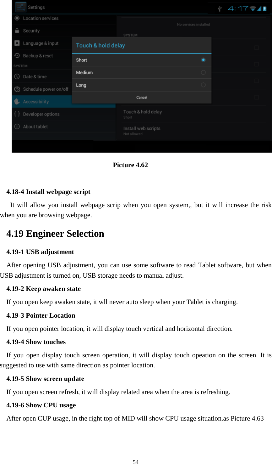     54                                Picture 4.62  4.18-4 Install webpage script    It will allow you install webpage scrip when you open system,, but it will increase the risk when you are browsing webpage. 4.19 Engineer Selection 4.19-1 USB adjustment   After opening USB adjustment, you can use some software to read Tablet software, but when USB adjustment is turned on, USB storage needs to manual adjust. 4.19-2 Keep awaken state If you open keep awaken state, it wll never auto sleep when your Tablet is charging. 4.19-3 Pointer Location If you open pointer location, it will display touch vertical and horizontal direction. 4.19-4 Show touches If you open display touch screen operation, it will display touch opeation on the screen. It is suggested to use with same direction as pointer location. 4.19-5 Show screen update If you open screen refresh, it will display related area when the area is refreshing. 4.19-6 Show CPU usage After open CUP usage, in the right top of MID will show CPU usage situation.as Picture 4.63 