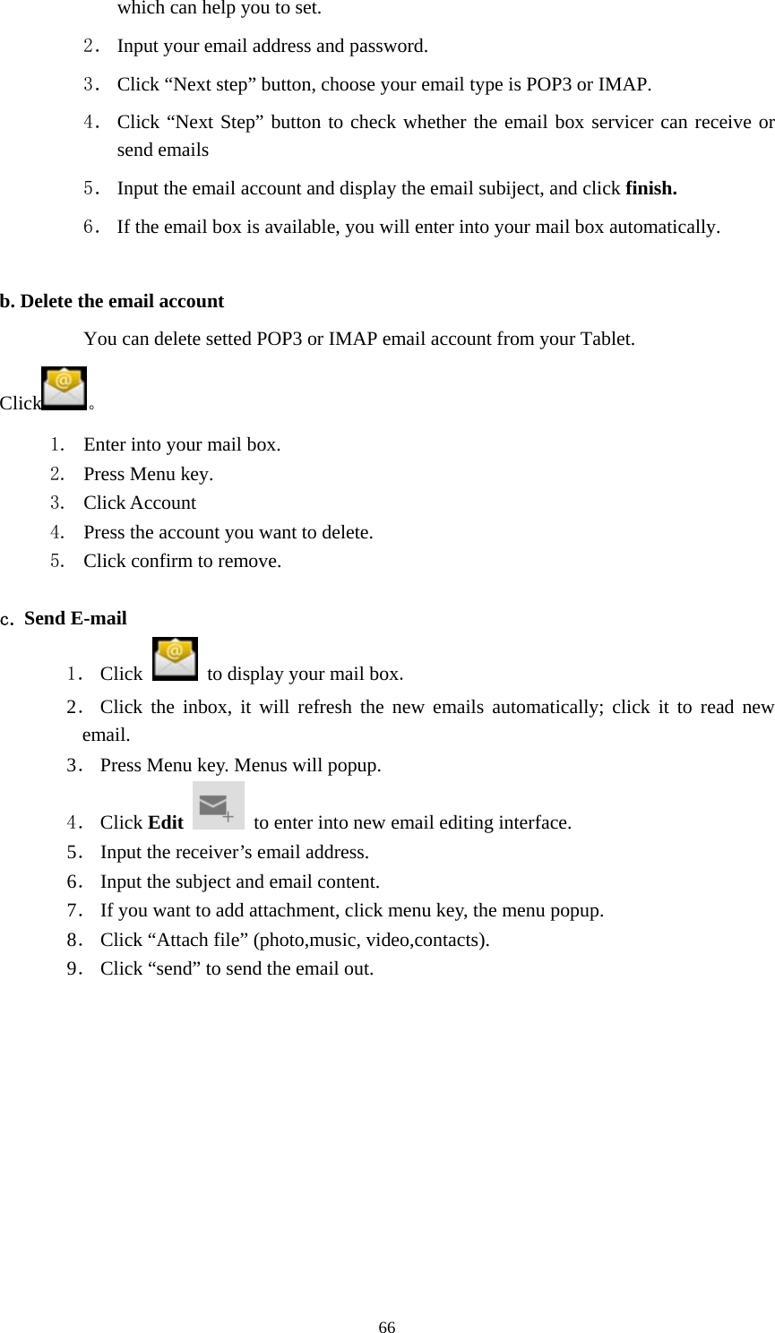     66which can help you to set.   2． Input your email address and password. 3． Click “Next step” button, choose your email type is POP3 or IMAP. 4． Click “Next Step” button to check whether the email box servicer can receive or send emails 5． Input the email account and display the email subiject, and click finish. 6． If the email box is available, you will enter into your mail box automatically.  b. Delete the email account You can delete setted POP3 or IMAP email account from your Tablet. Click 。 1. Enter into your mail box. 2. Press Menu key. 3. Click Account 4. Press the account you want to delete. 5. Click confirm to remove.  c. Send E-mail 1． Click    to display your mail box. 2． Click the inbox, it will refresh the new emails automatically; click it to read new email. 3． Press Menu key. Menus will popup. 4． Click Edit   to enter into new email editing interface. 5． Input the receiver’s email address.   6． Input the subject and email content. 7． If you want to add attachment, click menu key, the menu popup. 8． Click “Attach file” (photo,music, video,contacts). 9． Click “send” to send the email out. 