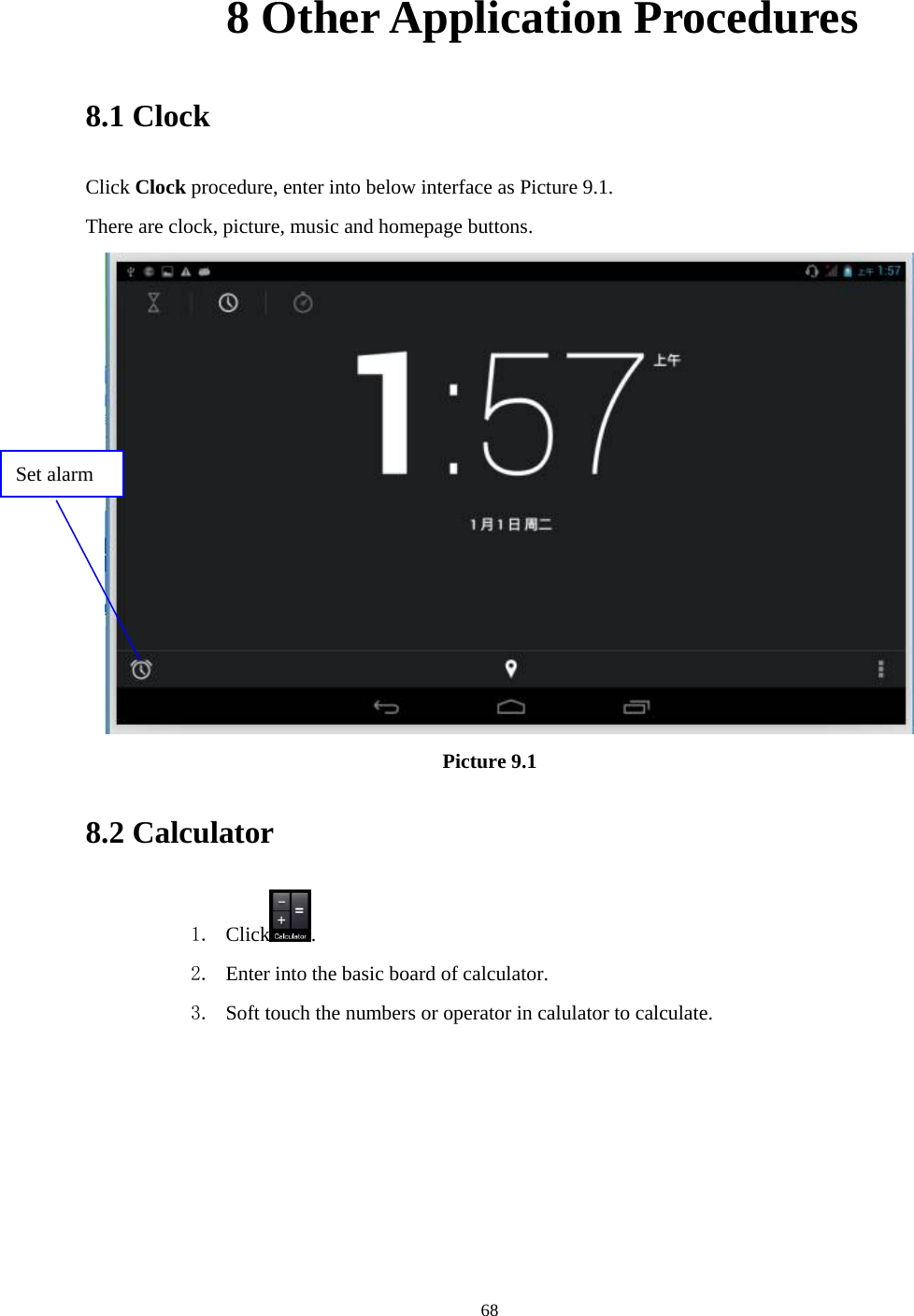     68       8 Other Application Procedures 8.1 Clock Click Clock procedure, enter into below interface as Picture 9.1. There are clock, picture, music and homepage buttons.  Picture 9.1 8.2 Calculator 1. Click . 2. Enter into the basic board of calculator. 3. Soft touch the numbers or operator in calulator to calculate.   Set alarm 