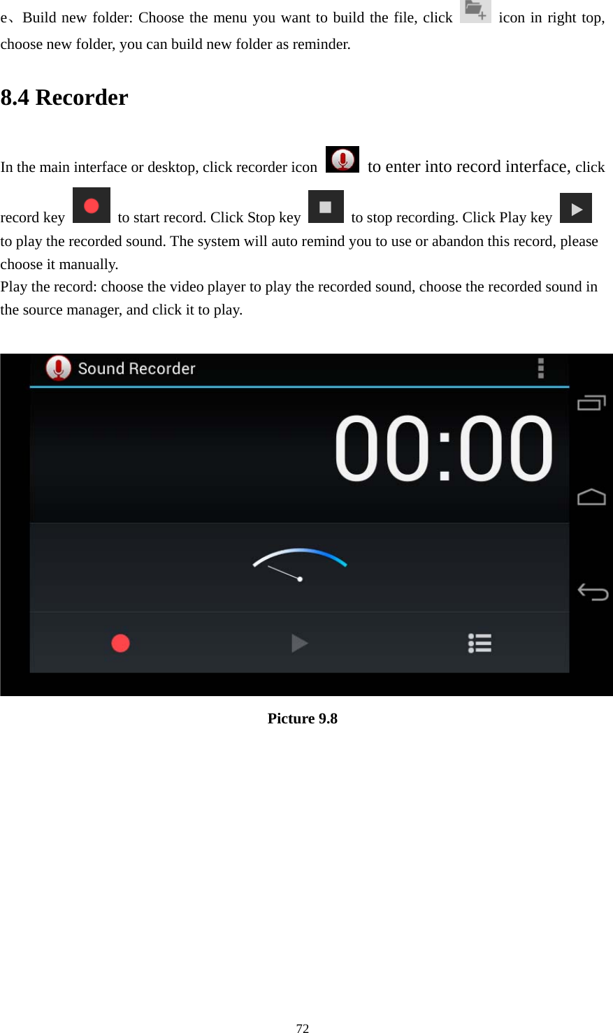     72e、Build new folder: Choose the menu you want to build the file, click   icon in right top, choose new folder, you can build new folder as reminder. 8.4 Recorder In the main interface or desktop, click recorder icon   to enter into record interface, click record key    to start record. Click Stop key    to stop recording. Click Play key   to play the recorded sound. The system will auto remind you to use or abandon this record, please choose it manually. Play the record: choose the video player to play the recorded sound, choose the recorded sound in the source manager, and click it to play.     Picture 9.8