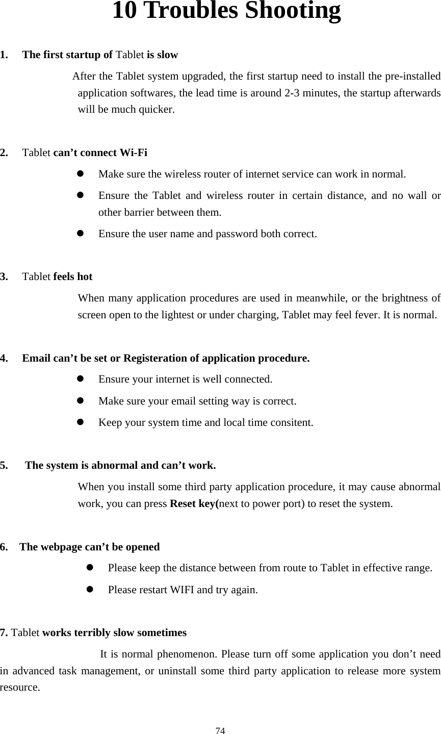     7410 Troubles Shooting 1. The first startup of Tablet is slow                   After the Tablet system upgraded, the first startup need to install the pre-installed application softwares, the lead time is around 2-3 minutes, the startup afterwards will be much quicker.  2. Tablet can’t connect Wi-Fi z Make sure the wireless router of internet service can work in normal. z Ensure the Tablet and wireless router in certain distance, and no wall or other barrier between them. z Ensure the user name and password both correct.  3. Tablet feels hot When many application procedures are used in meanwhile, or the brightness of screen open to the lightest or under charging, Tablet may feel fever. It is normal.  4. Email can’t be set or Registeration of application procedure. z Ensure your internet is well connected. z Make sure your email setting way is correct. z Keep your system time and local time consitent.    5.      The system is abnormal and can’t work. When you install some third party application procedure, it may cause abnormal work, you can press Reset key(next to power port) to reset the system.    6.    The webpage can’t be opened z Please keep the distance between from route to Tablet in effective range. z Please restart WIFI and try again.  7. Tablet works terribly slow sometimes It is normal phenomenon. Please turn off some application you don’t need in advanced task management, or uninstall some third party application to release more system resource.