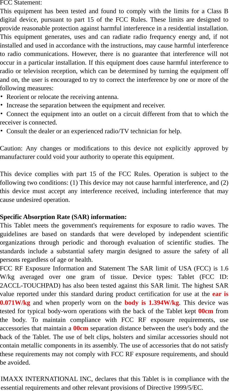    FCC Statement: This equipment has been tested and found to comply with the limits for a Class B digital device, pursuant to part 15 of the FCC Rules. These limits are designed to provide reasonable protection against harmful interference in a residential installation. This equipment generates, uses and can radiate radio frequency energy and, if not installed and used in accordance with the instructions, may cause harmful interference to radio communications. However, there is no guarantee that interference will not occur in a particular installation. If this equipment does cause harmful interference to radio or television reception, which can be determined by turning the equipment off and on, the user is encouraged to try to correct the interference by one or more of the following measures: •  Reorient or relocate the receiving antenna. •  Increase the separation between the equipment and receiver. • Connect the equipment into an outlet on a circuit different from that to which the receiver is connected. •  Consult the dealer or an experienced radio/TV technician for help.  Caution: Any changes or modiﬁcations to this device not explicitly approved by manufacturer could void your authority to operate this equipment.  This device complies with part 15 of the FCC Rules. Operation is subject to the following two conditions: (1) This device may not cause harmful interference, and (2) this device must accept any interference received, including interference that may cause undesired operation.  Specific Absorption Rate (SAR) information: This Tablet meets the government&apos;s requirements for exposure to radio waves. The guidelines are based on standards that were developed by independent scientific organizations through periodic and thorough evaluation of scientific studies. The standards include a substantial safety margin designed to assure the safety of all persons regardless of age or health. FCC RF Exposure Information and Statement The SAR limit of USA (FCC) is 1.6 W/kg averaged over one gram of tissue. Device types: Tablet (FCC ID: 2ACCL-TOUCHPAD) has also been tested against this SAR limit. The highest SAR value reported under this standard during product certification for use at the ear is 0.071W/kg and when properly worn on the body is 1.394W/kg. This device was tested for typical body-worn operations with the back of the Tablet kept 00cm from the body. To maintain compliance with FCC RF exposure requirements, use accessories that maintain a 00cm separation distance between the user&apos;s body and the back of the Tablet. The use of belt clips, holsters and similar accessories should not contain metallic components in its assembly. The use of accessories that do not satisfy these requirements may not comply with FCC RF exposure requirements, and should be avoided.  IMAXX INTERNATIONAL INC, declares that this Tablet is in compliance with the essential requirements and other relevant provisions of Directive 1999/5/EC. 