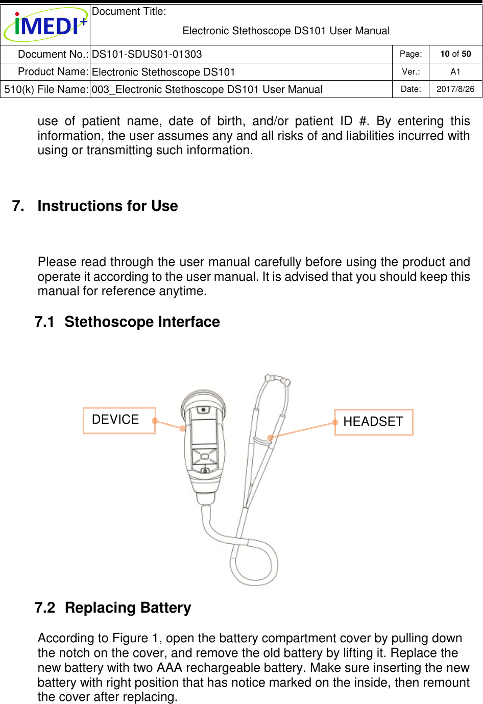  Document Title:  Electronic Stethoscope DS101 User Manual Document No.: DS101-SDUS01-01303 Page: 10 of 50 Product Name: Electronic Stethoscope DS101 Ver.: A1 510(k) File Name: 003_Electronic Stethoscope DS101 User Manual  Date: 2017/8/26   use  of  patient  name,  date  of  birth,  and/or  patient  ID  #.  By  entering  this information, the user assumes any and all risks of and liabilities incurred with using or transmitting such information. 7.  Instructions for Use Please read through the user manual carefully before using the product and operate it according to the user manual. It is advised that you should keep this manual for reference anytime. 7.1  Stethoscope Interface         7.2  Replacing Battery According to Figure 1, open the battery compartment cover by pulling down the notch on the cover, and remove the old battery by lifting it. Replace the new battery with two AAA rechargeable battery. Make sure inserting the new battery with right position that has notice marked on the inside, then remount the cover after replacing.        DEVICE   HEADSET 