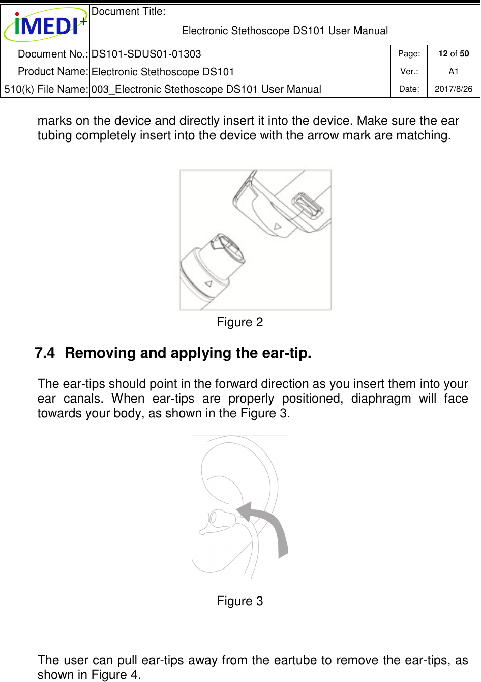  Document Title:  Electronic Stethoscope DS101 User Manual Document No.: DS101-SDUS01-01303 Page: 12 of 50 Product Name: Electronic Stethoscope DS101 Ver.: A1 510(k) File Name: 003_Electronic Stethoscope DS101 User Manual  Date: 2017/8/26   marks on the device and directly insert it into the device. Make sure the ear tubing completely insert into the device with the arrow mark are matching. Figure 2 7.4  Removing and applying the ear-tip. The ear-tips should point in the forward direction as you insert them into your ear  canals.  When  ear-tips  are  properly  positioned,  diaphragm  will  face towards your body, as shown in the Figure 3.  Figure 3  The user can pull ear-tips away from the eartube to remove the ear-tips, as shown in Figure 4.   