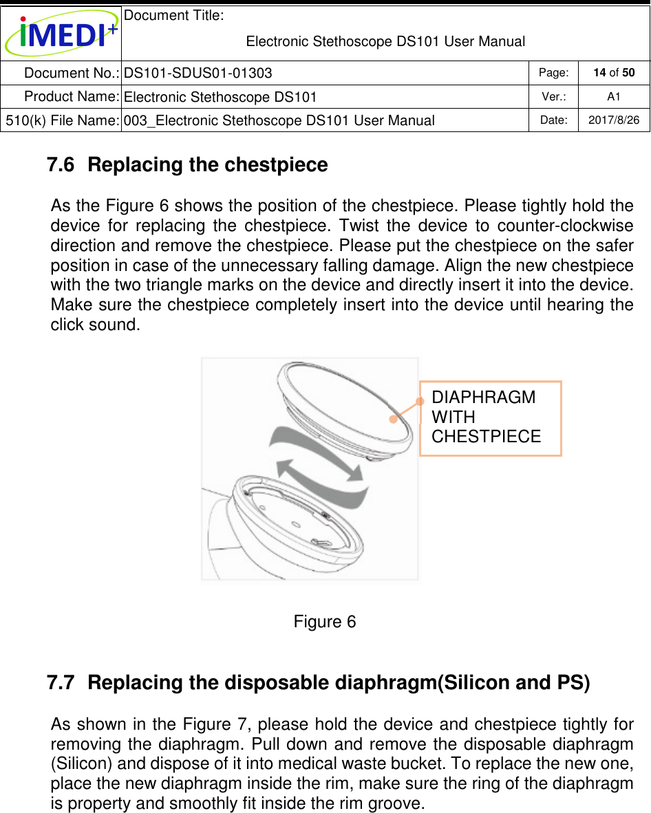  Document Title:  Electronic Stethoscope DS101 User Manual Document No.: DS101-SDUS01-01303 Page: 14 of 50 Product Name: Electronic Stethoscope DS101 Ver.: A1 510(k) File Name: 003_Electronic Stethoscope DS101 User Manual  Date: 2017/8/26   7.6  Replacing the chestpiece As the Figure 6 shows the position of the chestpiece. Please tightly hold the device  for  replacing  the  chestpiece.  Twist  the  device  to  counter-clockwise direction and remove the chestpiece. Please put the chestpiece on the safer position in case of the unnecessary falling damage. Align the new chestpiece with the two triangle marks on the device and directly insert it into the device. Make sure the chestpiece completely insert into the device until hearing the click sound.               Figure 6  7.7  Replacing the disposable diaphragm(Silicon and PS) As shown in the Figure 7, please hold the device and chestpiece tightly for removing the diaphragm. Pull down and remove the disposable diaphragm (Silicon) and dispose of it into medical waste bucket. To replace the new one, place the new diaphragm inside the rim, make sure the ring of the diaphragm is property and smoothly fit inside the rim groove.      DIAPHRAGM WITH CHESTPIECE 