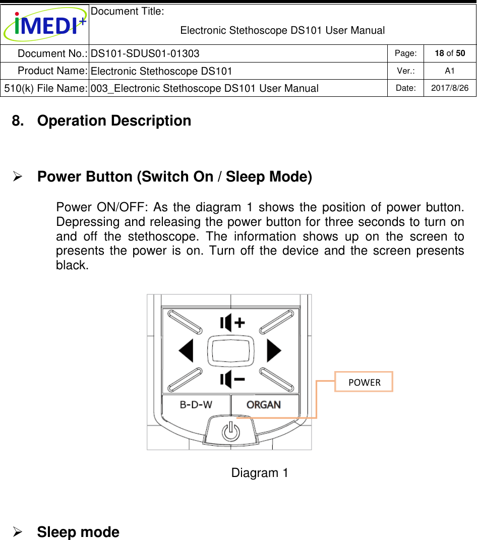  Document Title:  Electronic Stethoscope DS101 User Manual Document No.: DS101-SDUS01-01303 Page: 18 of 50 Product Name: Electronic Stethoscope DS101 Ver.: A1 510(k) File Name: 003_Electronic Stethoscope DS101 User Manual  Date: 2017/8/26   8.  Operation Description  Power Button (Switch On / Sleep Mode)  Power  ON/OFF:  As  the  diagram  1  shows  the  position  of  power  button. Depressing and releasing the power button for three seconds to turn on and  off  the  stethoscope.  The  information  shows  up  on  the  screen  to presents  the  power  is  on.  Turn  off  the  device  and  the  screen  presents black.       Diagram 1   Sleep mode      POWER 