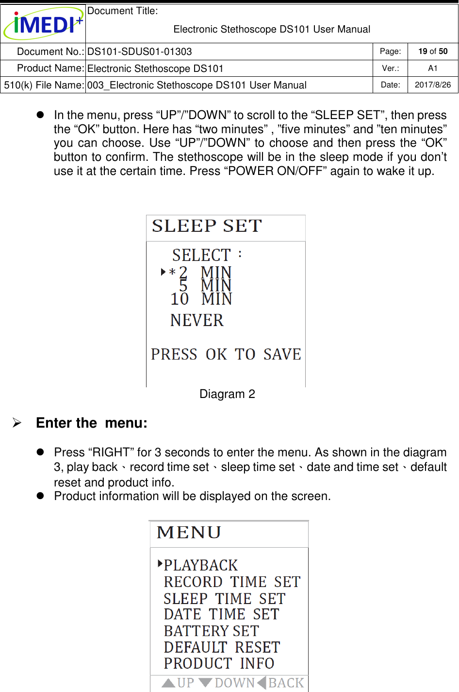  Document Title:  Electronic Stethoscope DS101 User Manual Document No.: DS101-SDUS01-01303 Page: 19 of 50 Product Name: Electronic Stethoscope DS101 Ver.: A1 510(k) File Name: 003_Electronic Stethoscope DS101 User Manual  Date: 2017/8/26     In the menu, press “UP”/”DOWN” to scroll to the “SLEEP SET”, then press the “OK” button. Here has “two minutes” , ”five minutes” and ”ten minutes” you can choose. Use “UP”/”DOWN” to choose and then press the “OK” button to confirm. The stethoscope will be in the sleep mode if you don’t use it at the certain time. Press “POWER ON/OFF” again to wake it up.  Diagram 2  Enter the  menu:   Press “RIGHT” for 3 seconds to enter the menu. As shown in the diagram 3, play back、record time set、sleep time set、date and time set、default reset and product info.    Product information will be displayed on the screen.           