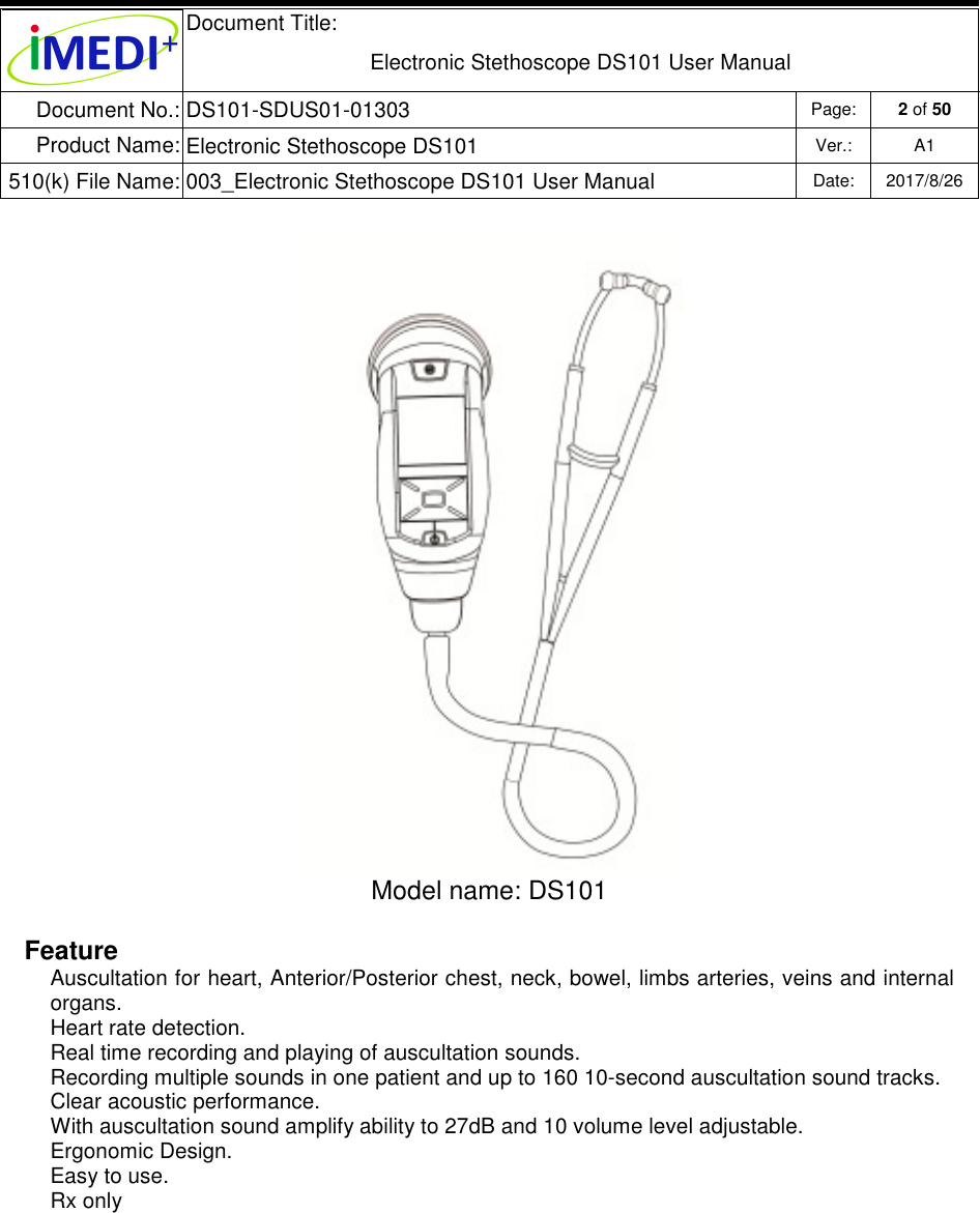  Document Title:  Electronic Stethoscope DS101 User Manual Document No.: DS101-SDUS01-01303 Page: 2 of 50 Product Name: Electronic Stethoscope DS101 Ver.: A1 510(k) File Name: 003_Electronic Stethoscope DS101 User Manual  Date: 2017/8/26    Model name: DS101  Feature Auscultation for heart, Anterior/Posterior chest, neck, bowel, limbs arteries, veins and internal organs. Heart rate detection. Real time recording and playing of auscultation sounds. Recording multiple sounds in one patient and up to 160 10-second auscultation sound tracks. Clear acoustic performance. With auscultation sound amplify ability to 27dB and 10 volume level adjustable. Ergonomic Design. Easy to use. Rx only   