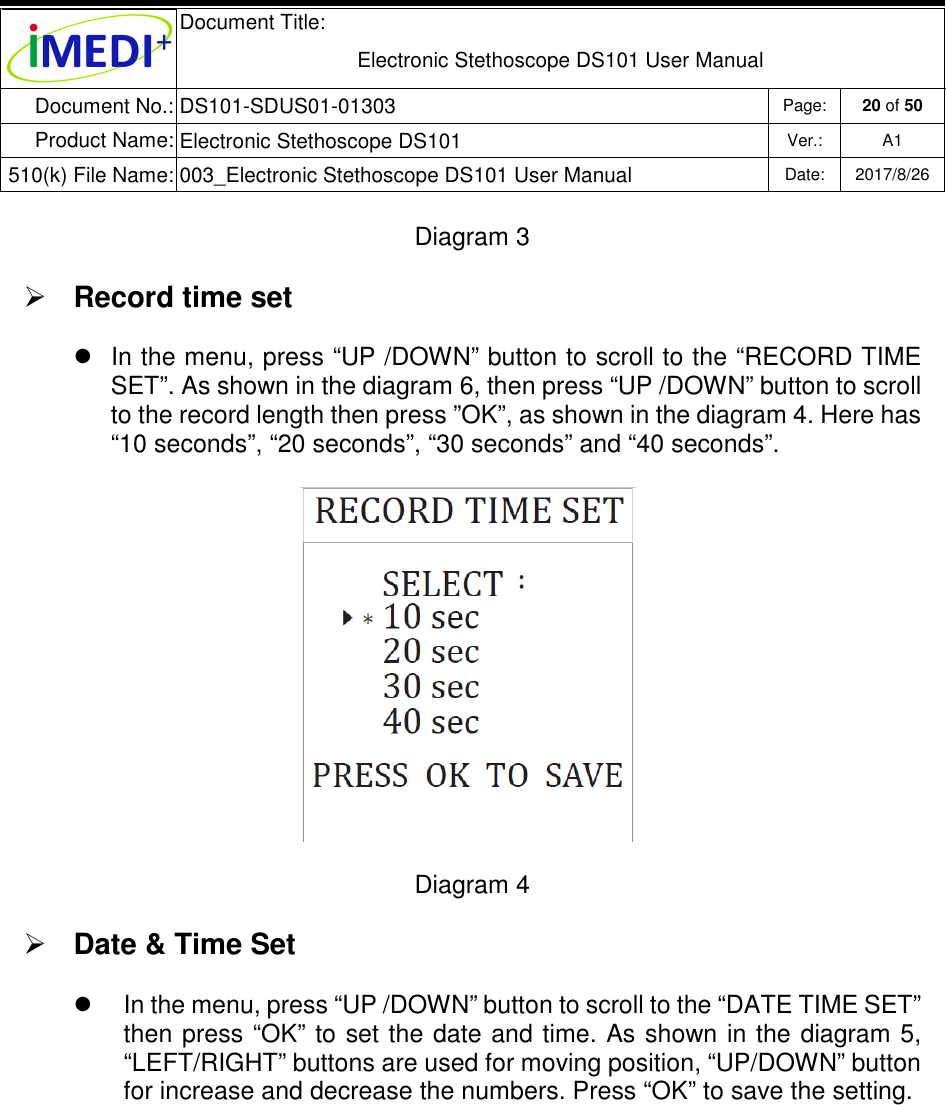  Document Title:  Electronic Stethoscope DS101 User Manual Document No.: DS101-SDUS01-01303 Page: 20 of 50 Product Name: Electronic Stethoscope DS101 Ver.: A1 510(k) File Name: 003_Electronic Stethoscope DS101 User Manual  Date: 2017/8/26   Diagram 3  Record time set   In the menu, press “UP /DOWN” button to scroll to the “RECORD TIME SET”. As shown in the diagram 6, then press “UP /DOWN” button to scroll to the record length then press ”OK”, as shown in the diagram 4. Here has “10 seconds”, “20 seconds”, “30 seconds” and “40 seconds”.    Diagram 4  Date &amp; Time Set   In the menu, press “UP /DOWN” button to scroll to the “DATE TIME SET” then press “OK” to set the date and  time. As shown in the  diagram 5, “LEFT/RIGHT” buttons are used for moving position, “UP/DOWN” button for increase and decrease the numbers. Press “OK” to save the setting.      