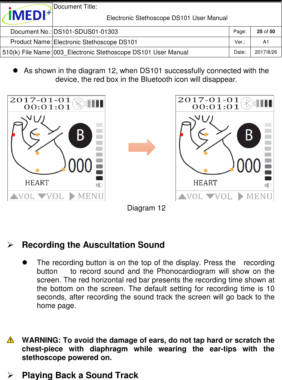  Document Title:  Electronic Stethoscope DS101 User Manual Document No.: DS101-SDUS01-01303 Page: 25 of 50 Product Name: Electronic Stethoscope DS101 Ver.: A1 510(k) File Name: 003_Electronic Stethoscope DS101 User Manual  Date: 2017/8/26     As shown in the diagram 12, when DS101 successfully connected with the device, the red box in the Bluetooth icon will disappear. Diagram 12   Recording the Auscultation Sound    The recording button is on the top of the display. Press the   recording button        to  record  sound  and  the  Phonocardiogram  will  show  on  the screen. The red horizontal red bar presents the recording time shown at the  bottom  on  the  screen.  The  default  setting for  recording  time  is  10 seconds, after recording the sound track the screen will go back to the home page.    WARNING: To avoid the damage of ears, do not tap hard or scratch the chest-piece  with  diaphragm  while  wearing  the  ear-tips  with  the stethoscope powered on.  Playing Back a Sound Track  