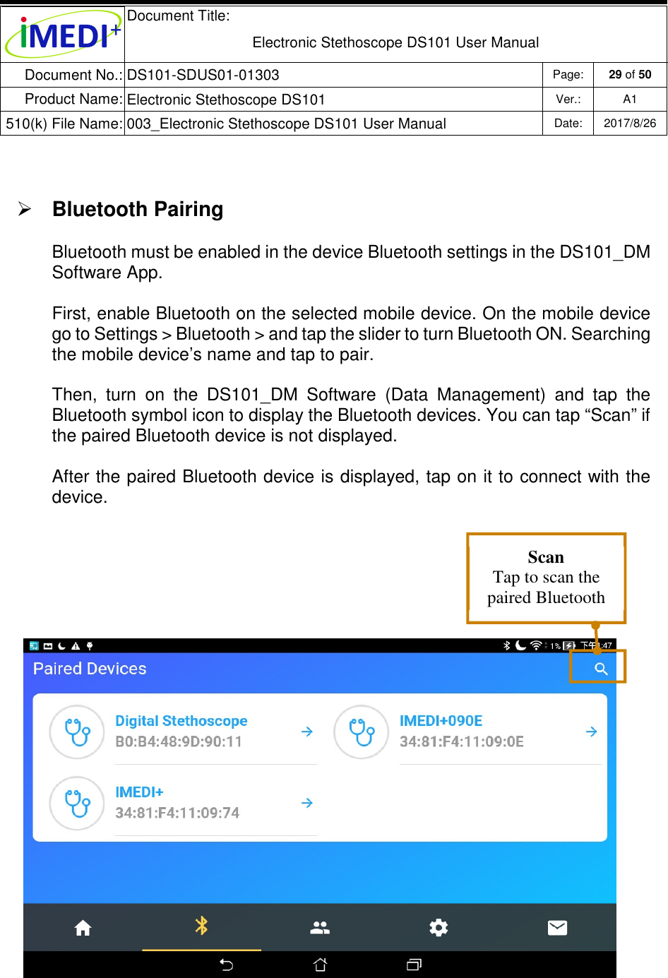  Document Title:  Electronic Stethoscope DS101 User Manual Document No.: DS101-SDUS01-01303 Page: 29 of 50 Product Name: Electronic Stethoscope DS101 Ver.: A1 510(k) File Name: 003_Electronic Stethoscope DS101 User Manual  Date: 2017/8/26     Bluetooth Pairing Bluetooth must be enabled in the device Bluetooth settings in the DS101_DM Software App.  First, enable Bluetooth on the selected mobile device. On the mobile device go to Settings &gt; Bluetooth &gt; and tap the slider to turn Bluetooth ON. Searching the mobile device’s name and tap to pair.  Then,  turn  on  the  DS101_DM  Software  (Data  Management)  and  tap  the Bluetooth symbol icon to display the Bluetooth devices. You can tap “Scan” if the paired Bluetooth device is not displayed. After the paired Bluetooth device is displayed, tap on it to connect with the device.  Scan Tap to scan the paired Bluetooth devices. 