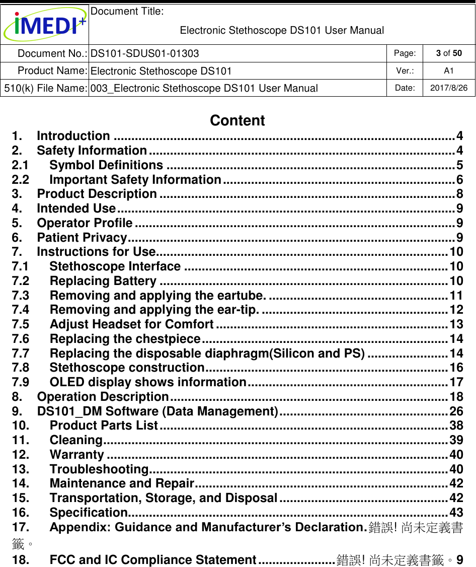  Document Title:  Electronic Stethoscope DS101 User Manual Document No.: DS101-SDUS01-01303 Page: 3 of 50 Product Name: Electronic Stethoscope DS101 Ver.: A1 510(k) File Name: 003_Electronic Stethoscope DS101 User Manual  Date: 2017/8/26   Content 1.  Introduction ................................................................................................. 4 2.  Safety Information ....................................................................................... 4 2.1  Symbol Definitions .................................................................................. 5 2.2  Important Safety Information .................................................................. 6 3.  Product Description .................................................................................... 8 4.  Intended Use ................................................................................................ 9 5.  Operator Profile ........................................................................................... 9 6.  Patient Privacy ............................................................................................. 9 7.  Instructions for Use ................................................................................... 10 7.1  Stethoscope Interface ........................................................................... 10 7.2  Replacing Battery .................................................................................. 10 7.3  Removing and applying the eartube. ................................................... 11 7.4  Removing and applying the ear-tip. ..................................................... 12 7.5  Adjust Headset for Comfort .................................................................. 13 7.6  Replacing the chestpiece ...................................................................... 14 7.7  Replacing the disposable diaphragm(Silicon and PS) ....................... 14 7.8  Stethoscope construction ..................................................................... 16 7.9  OLED display shows information ......................................................... 17 8.  Operation Description ............................................................................... 18 9.  DS101_DM Software (Data Management) ................................................ 26 10.  Product Parts List .................................................................................. 38 11.  Cleaning .................................................................................................. 39 12.  Warranty ................................................................................................. 40 13.  Troubleshooting ..................................................................................... 40 14.  Maintenance and Repair ........................................................................ 42 15.  Transportation, Storage, and Disposal ................................................ 42 16.  Specification........................................................................................... 43 17.  Appendix: Guidance and Manufacturer’s Declaration . 錯誤! 尚未定義書籤。 18.  FCC and IC Compliance Statement ...................... 錯誤! 尚未定義書籤。9       