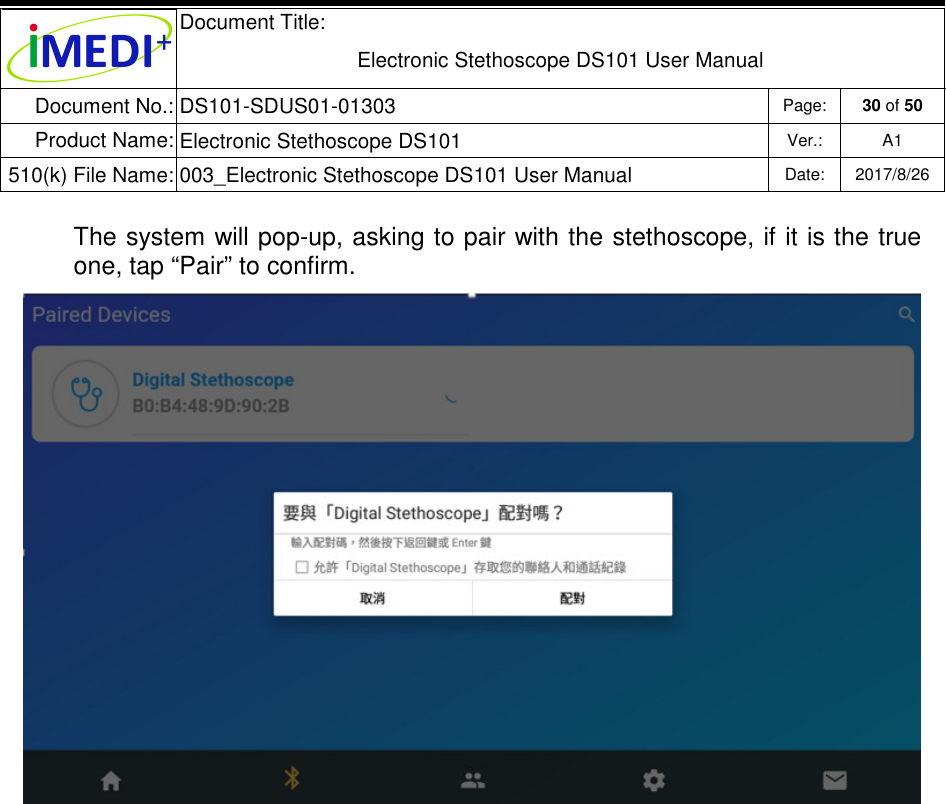  Document Title:  Electronic Stethoscope DS101 User Manual Document No.: DS101-SDUS01-01303 Page: 30 of 50 Product Name: Electronic Stethoscope DS101 Ver.: A1 510(k) File Name: 003_Electronic Stethoscope DS101 User Manual  Date: 2017/8/26   The system will pop-up, asking to pair with the stethoscope, if it is the true one, tap “Pair” to confirm.             