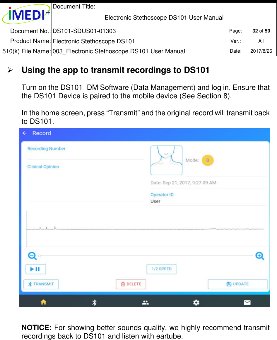  Document Title:  Electronic Stethoscope DS101 User Manual Document No.: DS101-SDUS01-01303 Page: 32 of 50 Product Name: Electronic Stethoscope DS101 Ver.: A1 510(k) File Name: 003_Electronic Stethoscope DS101 User Manual  Date: 2017/8/26    Using the app to transmit recordings to DS101  Turn on the DS101_DM Software (Data Management) and log in. Ensure that the DS101 Device is paired to the mobile device (See Section 8). In the home screen, press “Transmit” and the original record will transmit back to DS101.  NOTICE: For showing better sounds quality, we highly recommend transmit recordings back to DS101 and listen with eartube.     