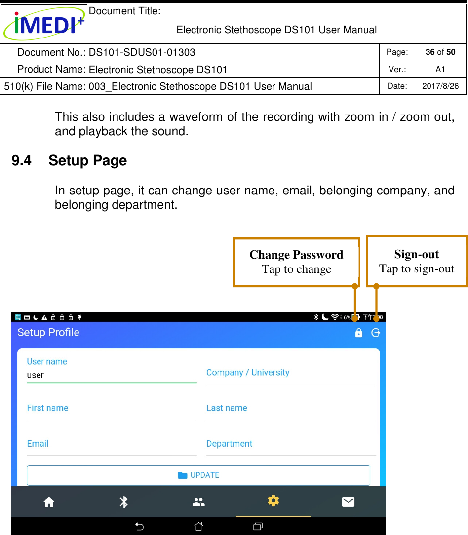  Document Title:  Electronic Stethoscope DS101 User Manual Document No.: DS101-SDUS01-01303 Page: 36 of 50 Product Name: Electronic Stethoscope DS101 Ver.: A1 510(k) File Name: 003_Electronic Stethoscope DS101 User Manual  Date: 2017/8/26   This also includes a waveform of the recording with zoom in / zoom out, and playback the sound. 9.4  Setup Page In setup page, it can change user name, email, belonging company, and belonging department.    Change Password Tap to change password Sign-out Tap to sign-out 