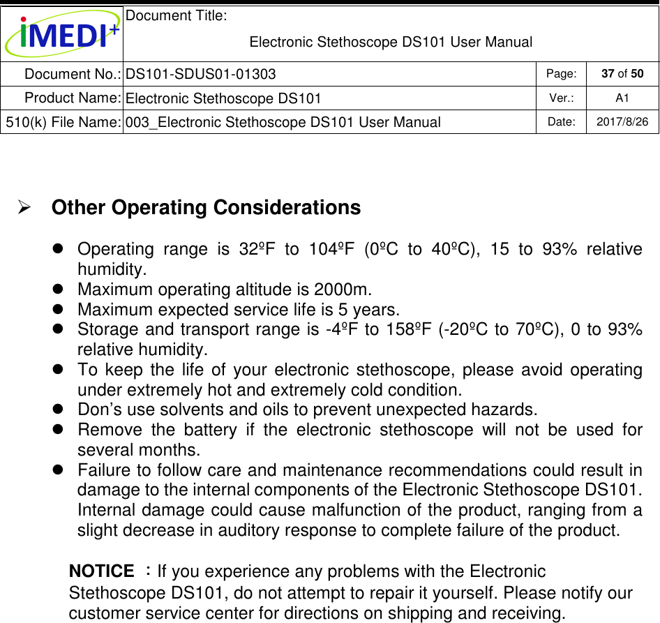  Document Title:  Electronic Stethoscope DS101 User Manual Document No.: DS101-SDUS01-01303 Page: 37 of 50 Product Name: Electronic Stethoscope DS101 Ver.: A1 510(k) File Name: 003_Electronic Stethoscope DS101 User Manual  Date: 2017/8/26     Other Operating Considerations   Operating  range  is  32ºF  to  104ºF  (0ºC  to  40ºC),  15  to  93%  relative humidity.   Maximum operating altitude is 2000m.   Maximum expected service life is 5 years.   Storage and transport range is -4ºF to 158ºF (-20ºC to 70ºC), 0 to 93% relative humidity.   To  keep  the  life  of  your  electronic  stethoscope,  please  avoid  operating under extremely hot and extremely cold condition.     Don’s use solvents and oils to prevent unexpected hazards.   Remove  the  battery  if  the  electronic  stethoscope  will  not  be  used  for several months.   Failure to follow care and maintenance recommendations could result in damage to the internal components of the Electronic Stethoscope DS101. Internal damage could cause malfunction of the product, ranging from a slight decrease in auditory response to complete failure of the product. NOTICE ：：：：If you experience any problems with the Electronic Stethoscope DS101, do not attempt to repair it yourself. Please notify our customer service center for directions on shipping and receiving. 