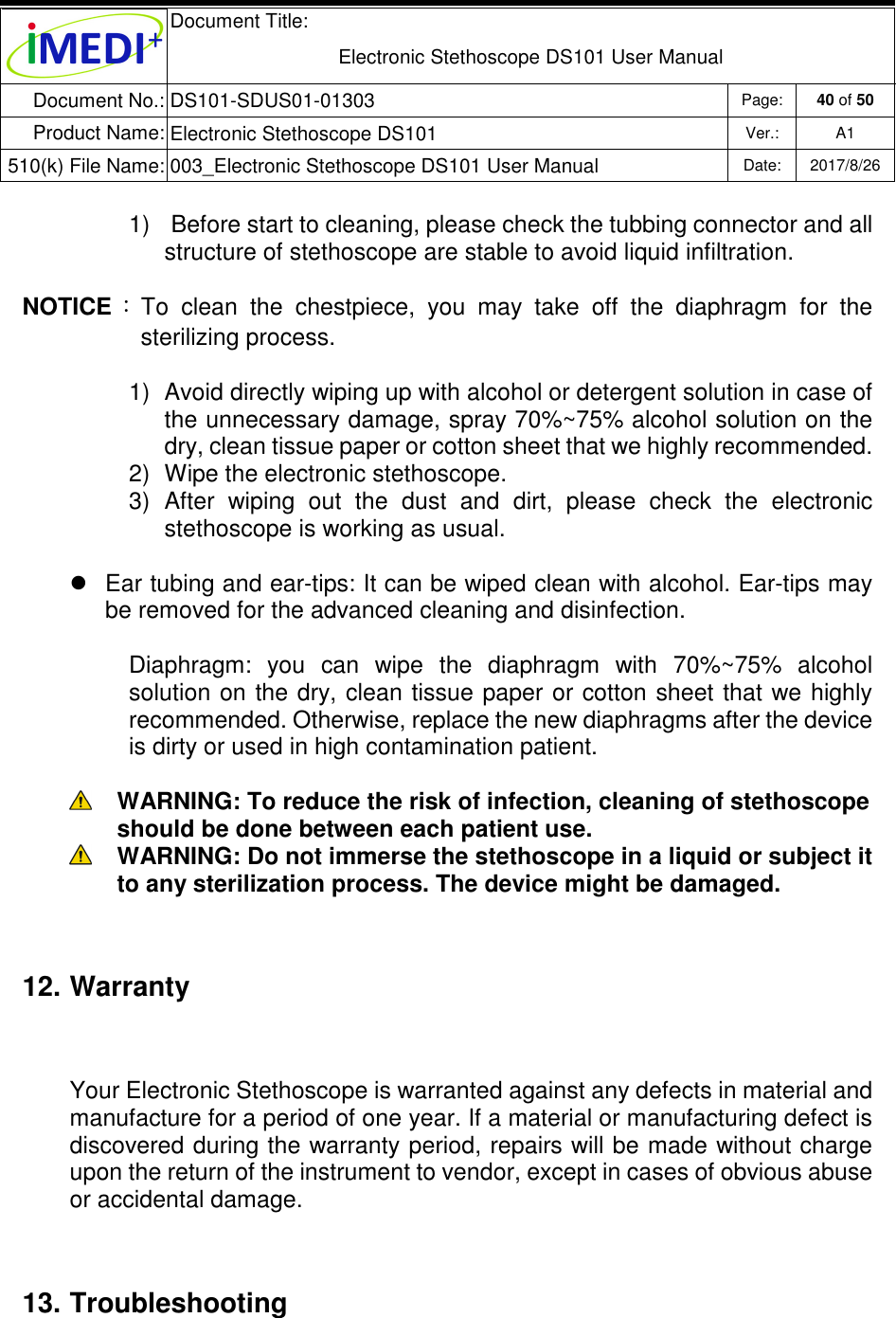  Document Title:  Electronic Stethoscope DS101 User Manual Document No.: DS101-SDUS01-01303 Page: 40 of 50 Product Name: Electronic Stethoscope DS101 Ver.: A1 510(k) File Name: 003_Electronic Stethoscope DS101 User Manual  Date: 2017/8/26   1)   Before start to cleaning, please check the tubbing connector and all structure of stethoscope are stable to avoid liquid infiltration. NOTICE ：To  clean  the  chestpiece,  you  may  take  off  the  diaphragm  for  the sterilizing process. 1)  Avoid directly wiping up with alcohol or detergent solution in case of the unnecessary damage, spray 70%~75% alcohol solution on the dry, clean tissue paper or cotton sheet that we highly recommended. 2)  Wipe the electronic stethoscope. 3)  After  wiping  out  the  dust  and  dirt,  please  check  the  electronic stethoscope is working as usual.   Ear tubing and ear-tips: It can be wiped clean with alcohol. Ear-tips may be removed for the advanced cleaning and disinfection. Diaphragm:  you  can  wipe  the  diaphragm  with  70%~75%  alcohol solution on the dry,  clean tissue paper or cotton  sheet  that we highly recommended. Otherwise, replace the new diaphragms after the device is dirty or used in high contamination patient.   WARNING: To reduce the risk of infection, cleaning of stethoscope should be done between each patient use.  WARNING: Do not immerse the stethoscope in a liquid or subject it to any sterilization process. The device might be damaged. 12. Warranty Your Electronic Stethoscope is warranted against any defects in material and manufacture for a period of one year. If a material or manufacturing defect is discovered during the warranty period, repairs will be made without charge upon the return of the instrument to vendor, except in cases of obvious abuse or accidental damage. 13. Troubleshooting 