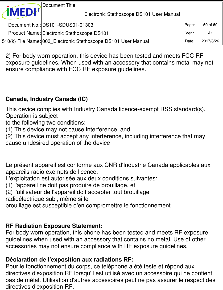  Document Title:  Electronic Stethoscope DS101 User Manual Document No.: DS101-SDUS01-01303 Page: 50 of 50 Product Name: Electronic Stethoscope DS101 Ver.: A1 510(k) File Name: 003_Electronic Stethoscope DS101 User Manual  Date: 2017/8/26   2) For body worn operation, this device has been tested and meets FCC RF exposure guidelines. When used with an accessory that contains metal may not ensure compliance with FCC RF exposure guidelines.   Canada, Industry Canada (IC) This device complies with Industry Canada licence-exempt RSS standard(s).  Operation is subject  to the following two conditions:  (1) This device may not cause interference, and  (2) This device must accept any interference, including interference that may cause undesired operation of the device   Le présent appareil est conforme aux CNR d&apos;Industrie Canada applicables aux appareils radio exempts de licence. L&apos;exploitation est autorisée aux deux conditions suivantes: (1) l&apos;appareil ne doit pas produire de brouillage, et (2) l&apos;utilisateur de l&apos;appareil doit accepter tout brouillage radioélectrique subi, même si le brouillage est susceptible d&apos;en compromettre le fonctionnement.   RF Radiation Exposure Statement: For body worn operation, this phone has been tested and meets RF exposure guidelines when used with an accessory that contains no metal. Use of other accessories may not ensure compliance with RF exposure guidelines.  Déclaration de l&apos;exposition aux radiations RF: Pour le fonctionnement du corps, ce téléphone a été testé et répond aux directives d&apos;exposition RF lorsqu&apos;il est utilisé avec un accessoire qui ne contient pas de métal. Utilisation d&apos;autres accessoires peut ne pas assurer le respect des directives d&apos;exposition RF.  