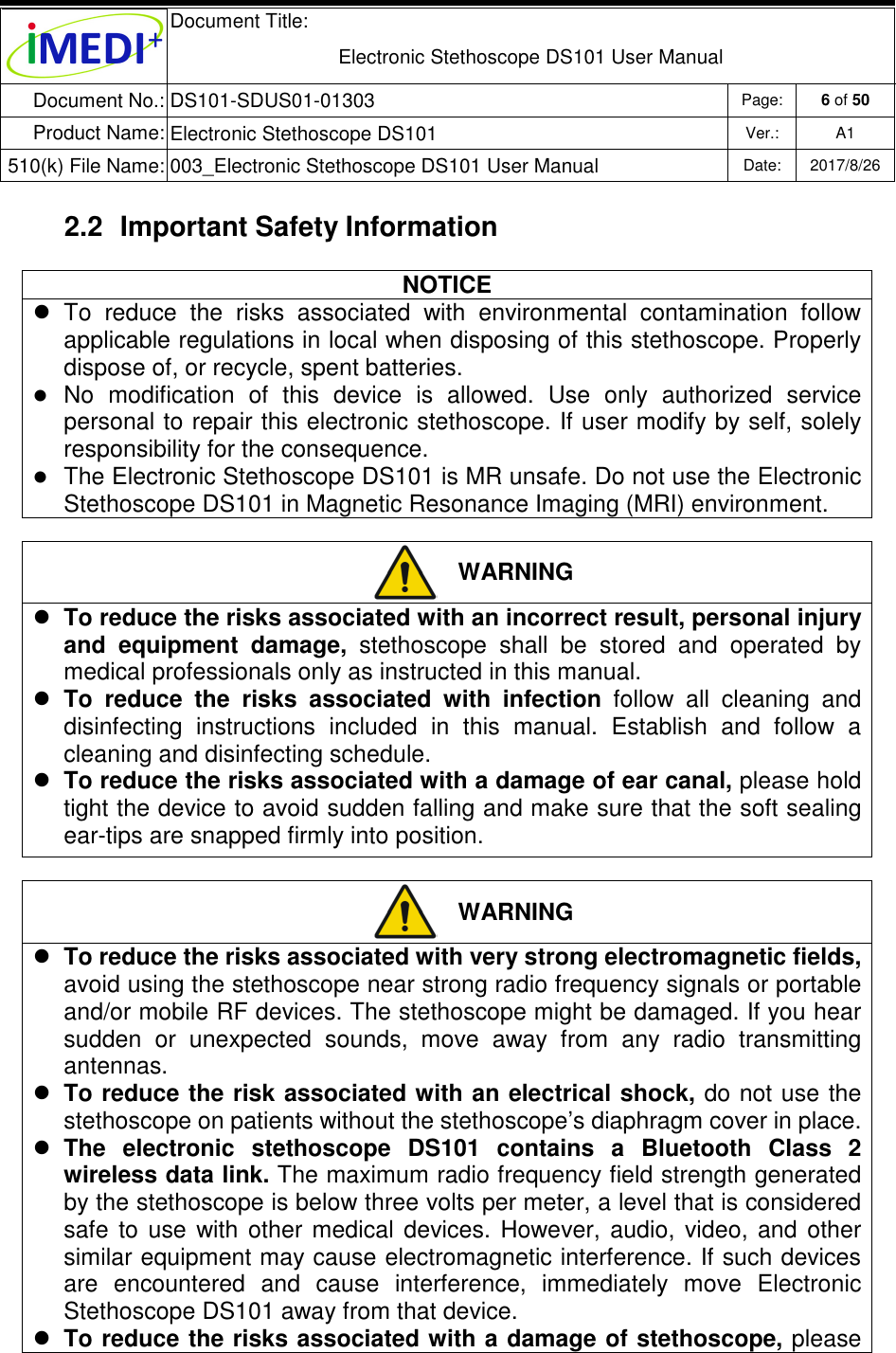  Document Title:  Electronic Stethoscope DS101 User Manual Document No.: DS101-SDUS01-01303 Page: 6 of 50 Product Name: Electronic Stethoscope DS101 Ver.: A1 510(k) File Name: 003_Electronic Stethoscope DS101 User Manual  Date: 2017/8/26   2.2  Important Safety Information NOTICE   To  reduce  the  risks  associated  with  environmental  contamination  follow applicable regulations in local when disposing of this stethoscope. Properly dispose of, or recycle, spent batteries.  No  modification  of  this  device  is  allowed.  Use  only  authorized  service personal to repair this electronic stethoscope. If user modify by self, solely responsibility for the consequence.  The Electronic Stethoscope DS101 is MR unsafe. Do not use the Electronic Stethoscope DS101 in Magnetic Resonance Imaging (MRI) environment.   WARNING  To reduce the risks associated with an incorrect result, personal injury and  equipment  damage,  stethoscope  shall  be  stored  and  operated  by medical professionals only as instructed in this manual.  To  reduce  the  risks  associated  with  infection  follow  all  cleaning  and disinfecting  instructions  included  in  this  manual.  Establish  and  follow  a cleaning and disinfecting schedule.  To reduce the risks associated with a damage of ear canal, please hold tight the device to avoid sudden falling and make sure that the soft sealing ear-tips are snapped firmly into position.   WARNING  To reduce the risks associated with very strong electromagnetic fields, avoid using the stethoscope near strong radio frequency signals or portable and/or mobile RF devices. The stethoscope might be damaged. If you hear sudden  or  unexpected  sounds,  move  away  from  any  radio  transmitting antennas.  To reduce the risk associated with an electrical shock, do  not use the stethoscope on patients without the stethoscope’s diaphragm cover in place.  The  electronic  stethoscope  DS101  contains  a  Bluetooth  Class  2 wireless data link. The maximum radio frequency field strength generated by the stethoscope is below three volts per meter, a level that is considered safe  to  use  with  other  medical  devices.  However,  audio,  video,  and  other similar equipment may cause electromagnetic interference. If such devices are  encountered  and  cause  interference,  immediately  move  Electronic Stethoscope DS101 away from that device.  To reduce the risks associated with a damage of stethoscope, please 