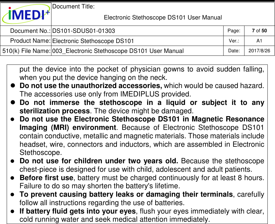  Document Title:  Electronic Stethoscope DS101 User Manual Document No.: DS101-SDUS01-01303 Page: 7 of 50 Product Name: Electronic Stethoscope DS101 Ver.: A1 510(k) File Name: 003_Electronic Stethoscope DS101 User Manual  Date: 2017/8/26   put  the  device  into the  pocket  of  physician  gowns  to  avoid  sudden falling, when you put the device hanging on the neck.  Do not use the unauthorized accessories, which would be caused hazard. The accessories use only from IMEDIPLUS provided.  Do  not  immerse  the  stethoscope  in  a  liquid  or  subject  it  to  any sterilization process. The device might be damaged.  Do not use the Electronic Stethoscope DS101 in Magnetic Resonance Imaging  (MRI)  environment.  Because  of  Electronic  Stethoscope  DS101 contain conductive, metallic and magnetic materials. Those materials include headset, wire, connectors and inductors, which are assembled in Electronic Stethoscope.  Do not use for children under two years  old. Because  the  stethoscope chest-piece is designed for use with child, adolescent and adult patients.  Before first use, battery must be charged continuously for at least 8 hours. Failure to do so may shorten the battery&apos;s lifetime.  To prevent causing battery leaks or damaging their terminals, carefully follow all instructions regarding the use of batteries.  If battery fluid gets into your eyes, flush your eyes immediately with clear, cold running water and seek medical attention immediately.                     