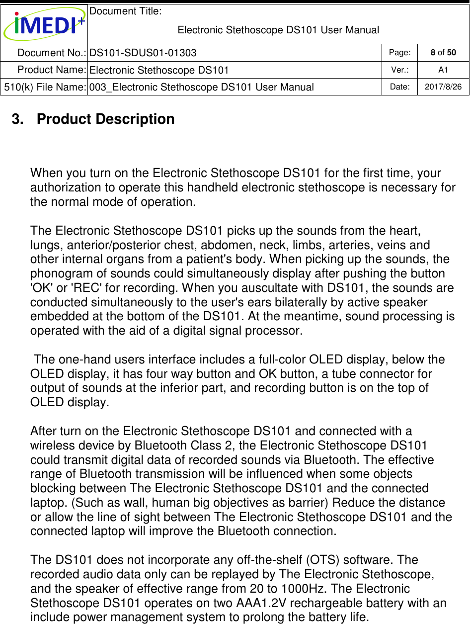  Document Title:  Electronic Stethoscope DS101 User Manual Document No.: DS101-SDUS01-01303 Page: 8 of 50 Product Name: Electronic Stethoscope DS101 Ver.: A1 510(k) File Name: 003_Electronic Stethoscope DS101 User Manual  Date: 2017/8/26   3.  Product Description When you turn on the Electronic Stethoscope DS101 for the first time, your authorization to operate this handheld electronic stethoscope is necessary for the normal mode of operation. The Electronic Stethoscope DS101 picks up the sounds from the heart, lungs, anterior/posterior chest, abdomen, neck, limbs, arteries, veins and other internal organs from a patient&apos;s body. When picking up the sounds, the phonogram of sounds could simultaneously display after pushing the button &apos;OK&apos; or &apos;REC&apos; for recording. When you auscultate with DS101, the sounds are conducted simultaneously to the user&apos;s ears bilaterally by active speaker embedded at the bottom of the DS101. At the meantime, sound processing is operated with the aid of a digital signal processor.  The one-hand users interface includes a full-color OLED display, below the OLED display, it has four way button and OK button, a tube connector for output of sounds at the inferior part, and recording button is on the top of OLED display. After turn on the Electronic Stethoscope DS101 and connected with a wireless device by Bluetooth Class 2, the Electronic Stethoscope DS101 could transmit digital data of recorded sounds via Bluetooth. The effective range of Bluetooth transmission will be influenced when some objects blocking between The Electronic Stethoscope DS101 and the connected laptop. (Such as wall, human big objectives as barrier) Reduce the distance or allow the line of sight between The Electronic Stethoscope DS101 and the connected laptop will improve the Bluetooth connection. The DS101 does not incorporate any off-the-shelf (OTS) software. The recorded audio data only can be replayed by The Electronic Stethoscope, and the speaker of effective range from 20 to 1000Hz. The Electronic Stethoscope DS101 operates on two AAA1.2V rechargeable battery with an include power management system to prolong the battery life.   