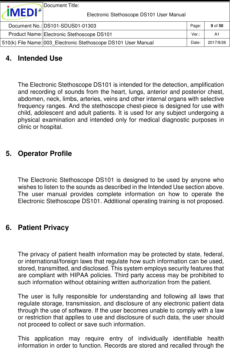  Document Title:  Electronic Stethoscope DS101 User Manual Document No.: DS101-SDUS01-01303 Page: 9 of 50 Product Name: Electronic Stethoscope DS101 Ver.: A1 510(k) File Name: 003_Electronic Stethoscope DS101 User Manual  Date: 2017/8/26   4.  Intended Use The Electronic Stethoscope DS101 is intended for the detection, amplification and recording of sounds from the heart, lungs, anterior and posterior chest, abdomen, neck, limbs, arteries, veins and other internal organs with selective frequency ranges. And the stethoscope chest-piece is designed for use with child, adolescent and adult patients. It is used for any subject undergoing a physical  examination and  intended  only for  medical diagnostic purposes in clinic or hospital.  5.  Operator Profile The Electronic Stethoscope DS101 is designed to be used by anyone who wishes to listen to the sounds as described in the Intended Use section above. The  user  manual  provides  complete  information  on  how  to  operate  the Electronic Stethoscope DS101. Additional operating training is not proposed. 6.  Patient Privacy The privacy of patient health information may be protected by state, federal, or international/foreign laws that regulate how such information can be used, stored, transmitted, and disclosed. This system employs security features that are compliant with HIPAA policies. Third party access may be prohibited to such information without obtaining written authorization from the patient.  The  user  is  fully  responsible  for  understanding  and  following  all  laws  that regulate storage, transmission, and disclosure of any electronic patient data through the use of software. If the user becomes unable to comply with a law or restriction that applies to use and disclosure of such data, the user should not proceed to collect or save such information. This  application  may  require  entry  of  individually  identifiable  health information in order to function. Records are stored and recalled through the 