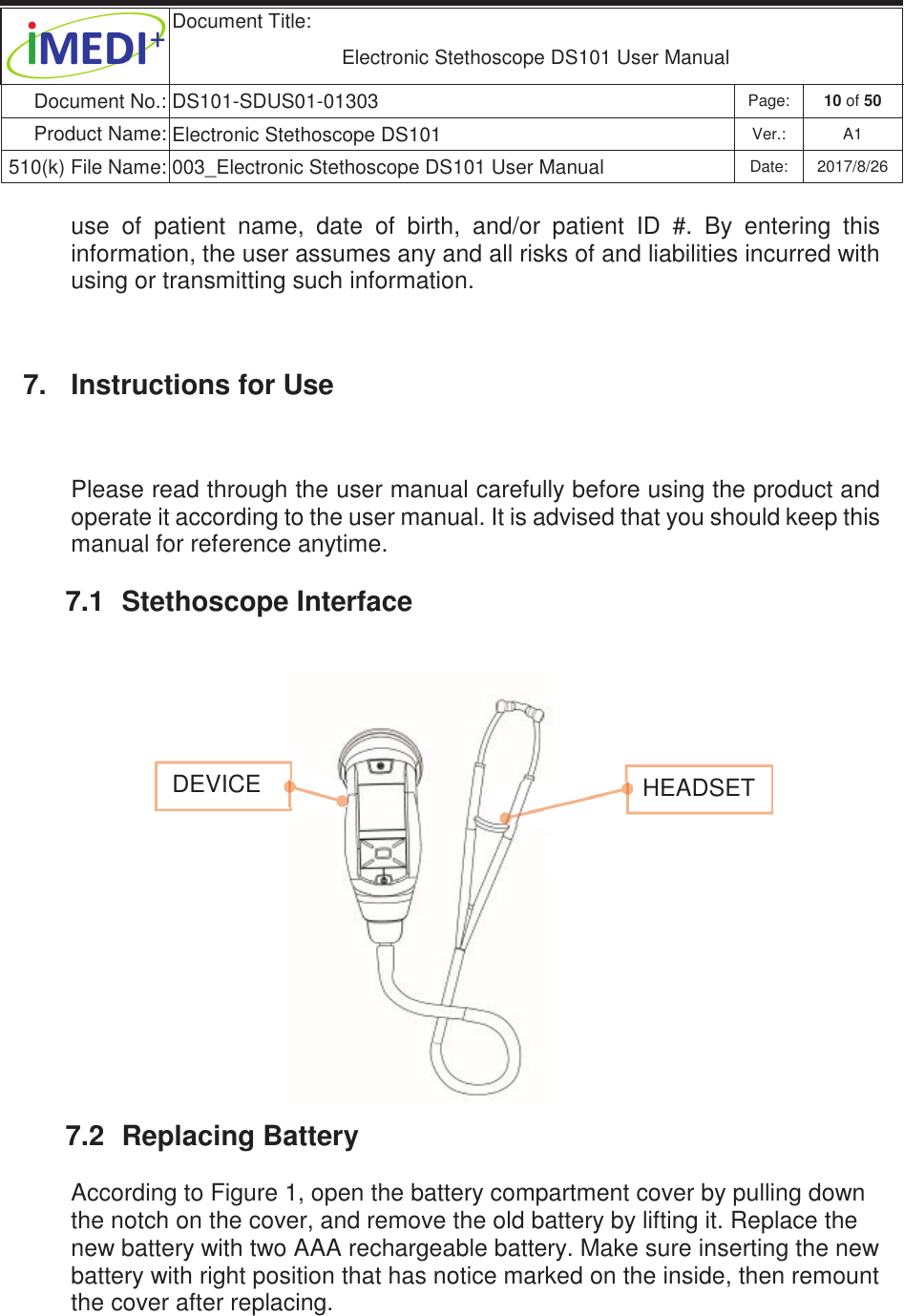  Document Title:  Electronic Stethoscope DS101 User Manual Document No.: DS101-SDUS01-01303 Page: 10 of 50 Product Name: Electronic Stethoscope DS101 Ver.: A1 510(k) File Name: 003_Electronic Stethoscope DS101 User Manual  Date: 2017/8/26 ġġuse  of  patient  name,  date  of  birth,  and/or  patient  ID  #.  By  entering  this information, the user assumes any and all risks of and liabilities incurred with using or transmitting such information. 7.  Instructions for Use Please read through the user manual carefully before using the product and operate it according to the user manual. It is advised that you should keep this manual for reference anytime. 7.1  Stethoscope Interface         7.2  Replacing Battery According to Figure 1, open the battery compartment cover by pulling down the notch on the cover, and remove the old battery by lifting it. Replace the new battery with two AAA rechargeable battery. Make sure inserting the new battery with right position that has notice marked on the inside, then remount the cover after replacing.        DEVICE   HEADSET 