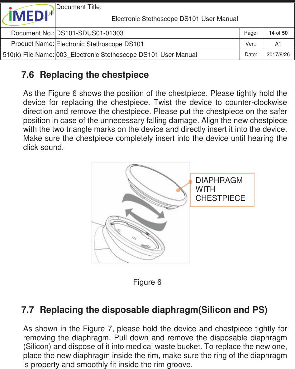  Document Title:  Electronic Stethoscope DS101 User Manual Document No.: DS101-SDUS01-01303 Page: 14 of 50 Product Name: Electronic Stethoscope DS101 Ver.: A1 510(k) File Name: 003_Electronic Stethoscope DS101 User Manual  Date: 2017/8/26 ġġ7.6  Replacing the chestpiece As the Figure 6 shows the position of the chestpiece. Please tightly hold the device  for  replacing  the  chestpiece.  Twist  the  device  to  counter-clockwise direction and remove the chestpiece. Please put the chestpiece on the safer position in case of the unnecessary falling damage. Align the new chestpiece with the two triangle marks on the device and directly insert it into the device. Make sure the chestpiece completely insert into the device until hearing the click sound.               Figure 6  7.7  Replacing the disposable diaphragm(Silicon and PS) As shown in the Figure 7, please hold the device and chestpiece tightly for removing the diaphragm. Pull down and  remove the disposable diaphragm (Silicon) and dispose of it into medical waste bucket. To replace the new one, place the new diaphragm inside the rim, make sure the ring of the diaphragm is property and smoothly fit inside the rim groove.      DIAPHRAGM WITH CHESTPIECEġ