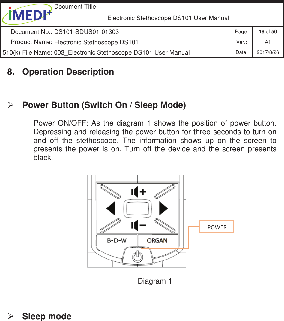  Document Title:  Electronic Stethoscope DS101 User Manual Document No.: DS101-SDUS01-01303 Page: 18 of 50 Product Name: Electronic Stethoscope DS101 Ver.: A1 510(k) File Name: 003_Electronic Stethoscope DS101 User Manual  Date: 2017/8/26 ġġ8.  Operation Description ¾ Power Button (Switch On / Sleep Mode)  Power  ON/OFF:  As  the  diagram  1  shows  the  position  of  power  button. Depressing and releasing the power button for three seconds to turn on and  off  the  stethoscope.  The  information  shows  up  on  the  screen  to presents  the  power  is  on.  Turn  off  the  device  and  the  screen  presents black.       Diagram 1  ¾ Sleep mode     WKtZ