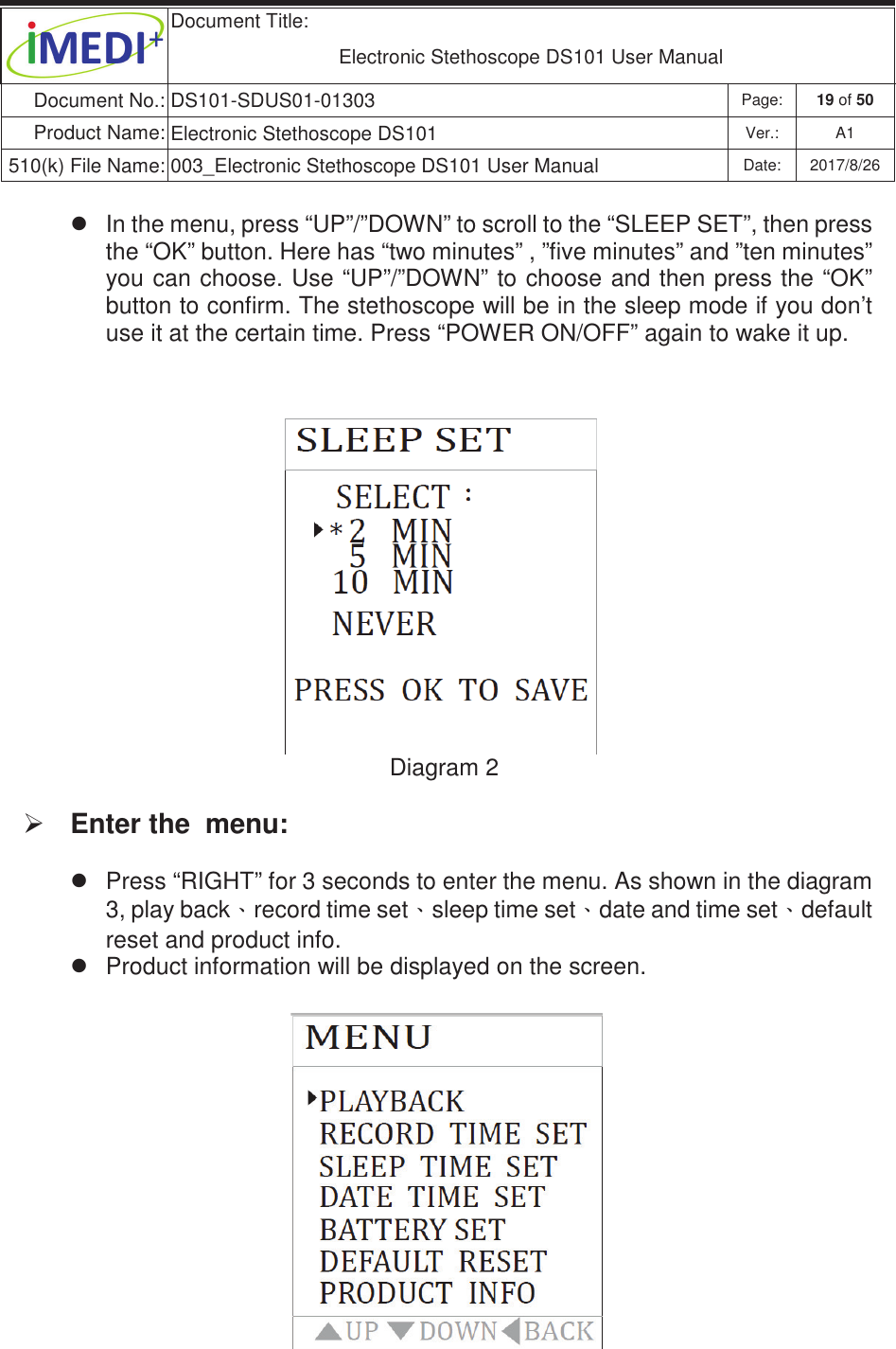  Document Title:  Electronic Stethoscope DS101 User Manual Document No.: DS101-SDUS01-01303 Page: 19 of 50 Product Name: Electronic Stethoscope DS101 Ver.: A1 510(k) File Name: 003_Electronic Stethoscope DS101 User Manual  Date: 2017/8/26 ġġz  In the menu, press “UP”/”DOWN” to scroll to the “SLEEP SET”, then press the “OK” button. Here has “two minutes” , ”five minutes” and ”ten minutes” you can choose. Use “UP”/”DOWN” to choose and then press the “OK” button to confirm. The stethoscope will be in the sleep mode if you don’t use it at the certain time. Press “POWER ON/OFF” again to wake it up.  Diagram 2 ¾ Enter the  menu: z  Press “RIGHT” for 3 seconds to enter the menu. As shown in the diagram 3, play backˣrecord time setˣsleep time setˣdate and time setˣdefault reset and product info.  z  Product information will be displayed on the screen.           