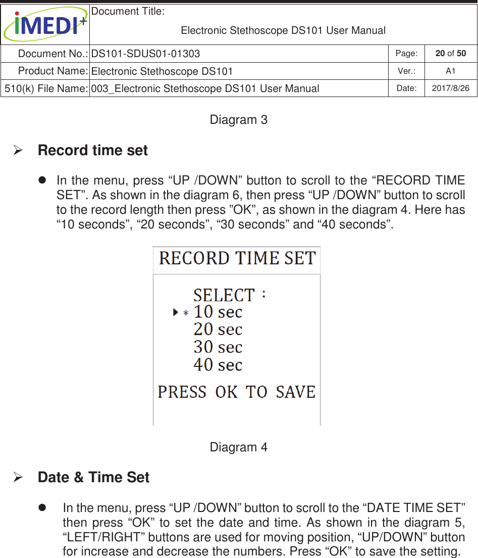  Document Title:  Electronic Stethoscope DS101 User Manual Document No.: DS101-SDUS01-01303 Page: 20 of 50 Product Name: Electronic Stethoscope DS101 Ver.: A1 510(k) File Name: 003_Electronic Stethoscope DS101 User Manual  Date: 2017/8/26 ġġDiagram 3ġ¾ Record time set z  In the menu, press “UP /DOWN” button to scroll to the “RECORD TIME SET”. As shown in the diagram 6, then press “UP /DOWN” button to scroll to the record length then press ”OK”, as shown in the diagram 4. Here has “10 seconds”, “20 seconds”, “30 seconds” and “40 seconds”.  ġ Diagram 4 ¾ Date &amp; Time Set z  In the menu, press “UP /DOWN” button to scroll to the “DATE TIME SET” then press “OK” to set the date and  time. As shown in the  diagram 5, “LEFT/RIGHT” buttons are used for moving position, “UP/DOWN” button for increase and decrease the numbers. Press “OK” to save the setting.  ġ   