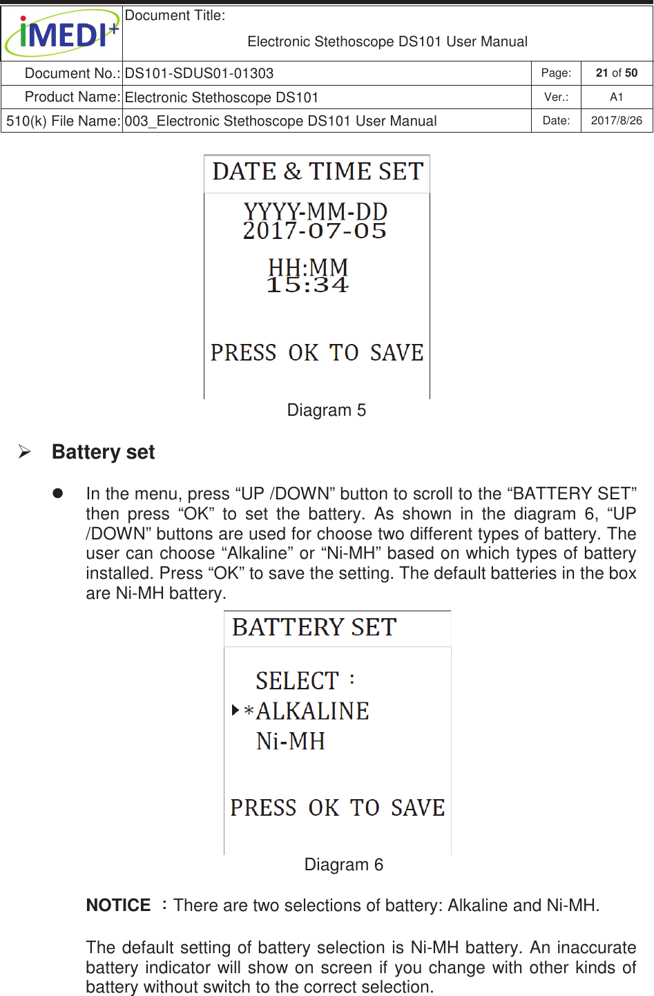  Document Title:  Electronic Stethoscope DS101 User Manual Document No.: DS101-SDUS01-01303 Page: 21 of 50 Product Name: Electronic Stethoscope DS101 Ver.: A1 510(k) File Name: 003_Electronic Stethoscope DS101 User Manual  Date: 2017/8/26 ġġġġġġġġġġġġġDiagram 5 ¾ Battery set z  In the menu, press “UP /DOWN” button to scroll to the “BATTERY SET” then  press  “OK”  to  set  the  battery.  As  shown  in  the  diagram  6,  “UP /DOWN” buttons are used for choose two different types of battery. The user can choose “Alkaline” or “Ni-MH” based on which types of battery installed. Press “OK” to save the setting. The default batteries in the box are Ni-MH battery. Diagram 6 NOTICE 烉烉烉烉There are two selections of battery: Alkaline and Ni-MH.  The default setting of battery selection is Ni-MH battery. An inaccurate battery indicator will show  on  screen if you change with other  kinds of battery without switch to the correct selection.    