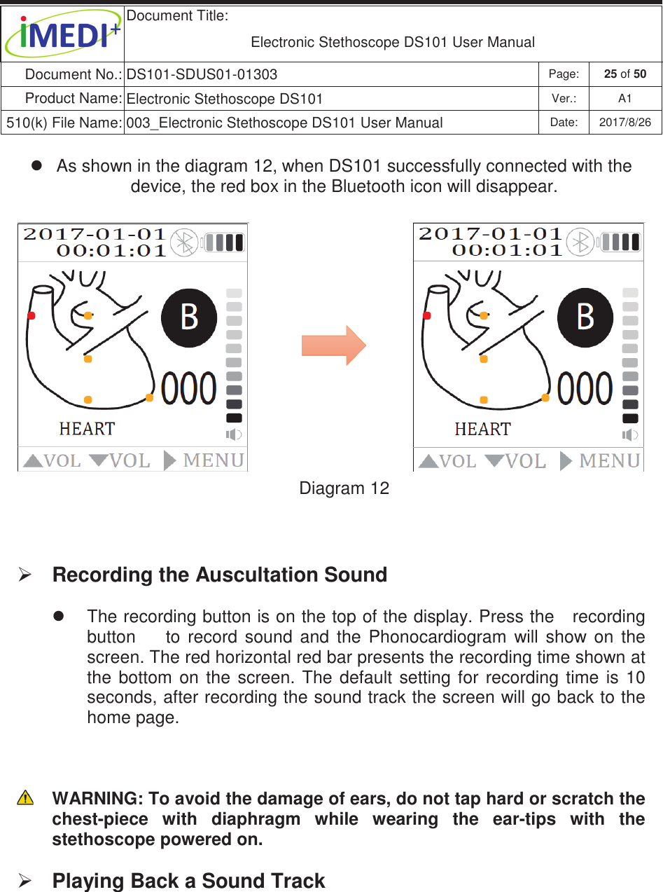  Document Title:  Electronic Stethoscope DS101 User Manual Document No.: DS101-SDUS01-01303 Page: 25 of 50 Product Name: Electronic Stethoscope DS101 Ver.: A1 510(k) File Name: 003_Electronic Stethoscope DS101 User Manual  Date: 2017/8/26 ġġz  As shown in the diagram 12,ġwhen DS101 successfully connected with the device, the red box in the Bluetooth icon will disappear. Diagram 12  ¾ Recording the Auscultation Sound  z  The recording button is on the top of the display. Press the   recording button        to  record  sound  and  the  Phonocardiogram  will  show  on  the screen. The red horizontal red bar presents the recording time shown at the  bottom  on  the  screen.  The  default  setting for  recording  time  is  10 seconds, after recording the sound track the screen will go back to the home page.    WARNING: To avoid the damage of ears, do not tap hard or scratch the chest-piece  with  diaphragm  while  wearing  the  ear-tips  with  the stethoscope powered on. ¾ Playing Back a Sound Track  