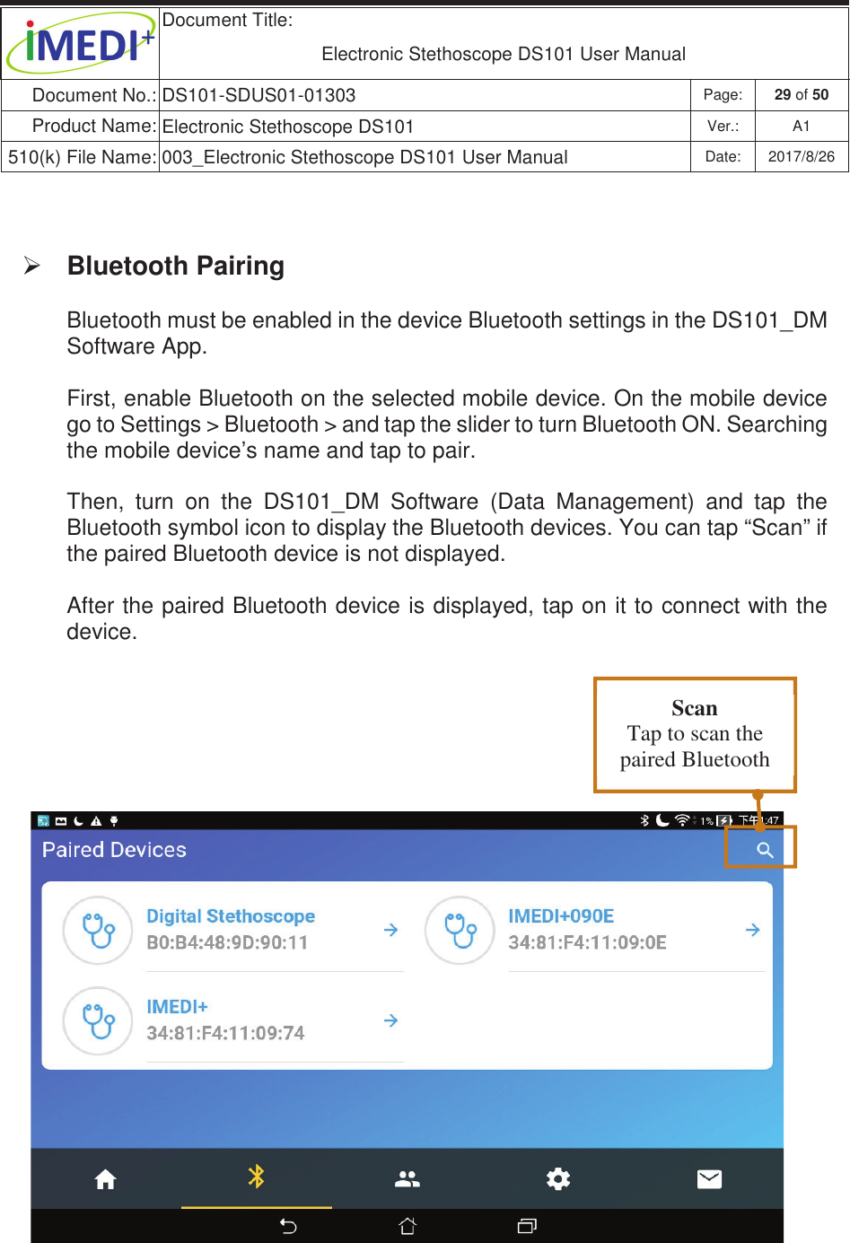 Document Title:  Electronic Stethoscope DS101 User Manual Document No.: DS101-SDUS01-01303 Page: 29 of 50 Product Name: Electronic Stethoscope DS101 Ver.: A1 510(k) File Name: 003_Electronic Stethoscope DS101 User Manual  Date: 2017/8/26 ġġ ¾ Bluetooth Pairing Bluetooth must be enabled in the device Bluetooth settings in the DS101_DM Software App.  First, enable Bluetooth on the selected mobile device. On the mobile device go to Settings &gt; Bluetooth &gt; and tap the slider to turn Bluetooth ON. Searching the mobile device’s name and tap to pair.  Then,  turn  on  the  DS101_DM  Software  (Data  Management)  and  tap  the Bluetooth symbol icon to display the Bluetooth devices. You can tap “Scan” if the paired Bluetooth device is not displayed. After the paired Bluetooth device is displayed, tap on it to connect with the device.  Scan Tap to scan the paired Bluetooth 
