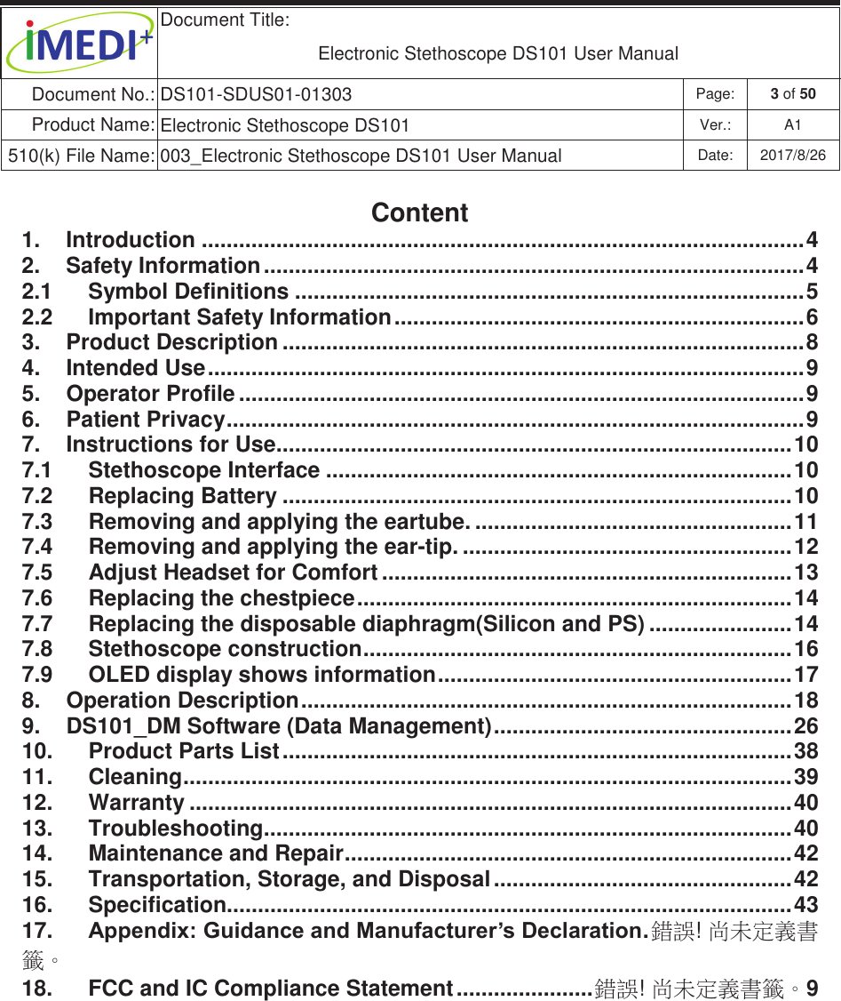  Document Title:  Electronic Stethoscope DS101 User Manual Document No.: DS101-SDUS01-01303 Page: 3 of 50 Product Name: Electronic Stethoscope DS101 Ver.: A1 510(k) File Name: 003_Electronic Stethoscope DS101 User Manual  Date: 2017/8/26 ġġContent 1.  Introduction ................................................................................................. 4 2.  Safety Information ....................................................................................... 4 2.1  Symbol Definitions .................................................................................. 5 2.2  Important Safety Information .................................................................. 6 3.  Product Description .................................................................................... 8 4.  Intended Use ................................................................................................ 9 5.  Operator Profile ........................................................................................... 9 6.  Patient Privacy ............................................................................................. 9 7.  Instructions for Use ................................................................................... 10 7.1  Stethoscope Interface ........................................................................... 10 7.2  Replacing Battery .................................................................................. 10 7.3  Removing and applying the eartube. ................................................... 11 7.4  Removing and applying the ear-tip. ..................................................... 12 7.5  Adjust Headset for Comfort .................................................................. 13 7.6  Replacing the chestpiece ...................................................................... 14 7.7  Replacing the disposable diaphragm(Silicon and PS) ....................... 14 7.8  Stethoscope construction ..................................................................... 16 7.9  OLED display shows information ......................................................... 17 8.  Operation Description ............................................................................... 18 9.  DS101_DM Software (Data Management) ................................................ 26 10.  Product Parts List .................................................................................. 38 11.  Cleaning .................................................................................................. 39 12.  Warranty ................................................................................................. 40 13.  Troubleshooting ..................................................................................... 40 14.  Maintenance and Repair ........................................................................ 42 15.  Transportation, Storage, and Disposal ................................................ 42 16.  Specification........................................................................................... 43 17.  $SSHQGL[*XLGDQFHDQG0DQXIDFWXUHU¶V&apos;HFODUDWLRQ . 拗婌! ⯂㛒⭂佑㚠䰌ˤ 18.  FCC and IC Compliance Statement ...................... 拗婌! ⯂㛒⭂佑㚠䰌ˤ9 ġ     