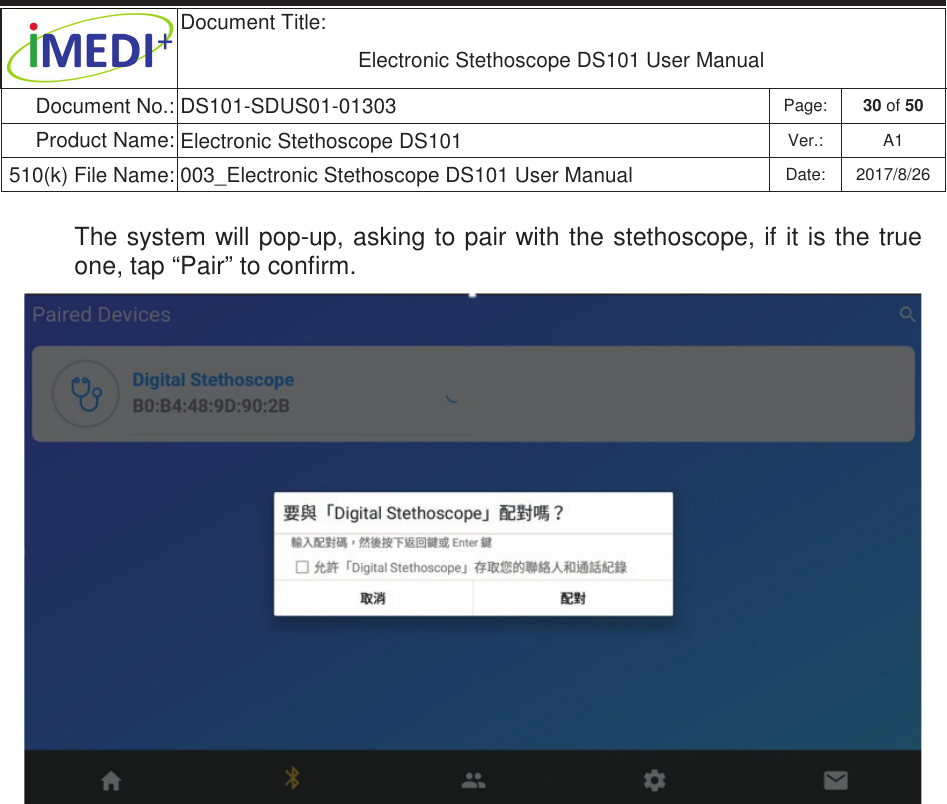  Document Title:  Electronic Stethoscope DS101 User Manual Document No.: DS101-SDUS01-01303 Page: 30 of 50 Product Name: Electronic Stethoscope DS101 Ver.: A1 510(k) File Name: 003_Electronic Stethoscope DS101 User Manual  Date: 2017/8/26 ġġThe system will pop-up, asking to pair with the stethoscope, if it is the true one, tap “Pair” to confirm.             