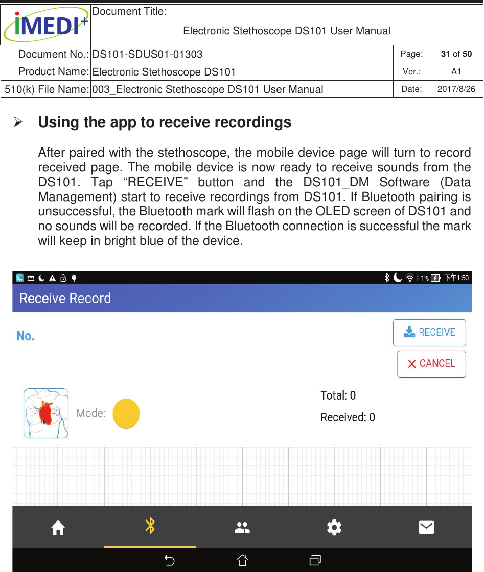  Document Title:  Electronic Stethoscope DS101 User Manual Document No.: DS101-SDUS01-01303 Page: 31 of 50 Product Name: Electronic Stethoscope DS101 Ver.: A1 510(k) File Name: 003_Electronic Stethoscope DS101 User Manual  Date: 2017/8/26 ġġ¾ Using the app to receive recordings  After paired with the stethoscope, the mobile device page will turn to record received page. The mobile device is now ready to receive sounds from the DS101.  Tap  “RECEIVE”  button  and  the  DS101_DM  Software  (Data Management) start to receive recordings from DS101. If Bluetooth pairing is unsuccessful, the Bluetooth mark will flash on the OLED screen of DS101 and no sounds will be recorded. If the Bluetooth connection is successful the mark will keep in bright blue of the device.      