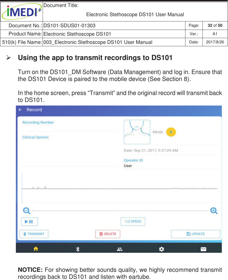  Document Title:  Electronic Stethoscope DS101 User Manual Document No.: DS101-SDUS01-01303 Page: 32 of 50 Product Name: Electronic Stethoscope DS101 Ver.: A1 510(k) File Name: 003_Electronic Stethoscope DS101 User Manual  Date: 2017/8/26 ġġ¾ Using the app to transmit recordings to DS101  Turn on the DS101_DM Software (Data Management) and log in. Ensure that the DS101 Device is paired to the mobile device (See Section 8). In the home screen, press “Transmit” and the original record will transmit back to DS101.  NOTICE: For showing better sounds quality, we highly recommend transmit recordings back to DS101 and listen with eartube.     